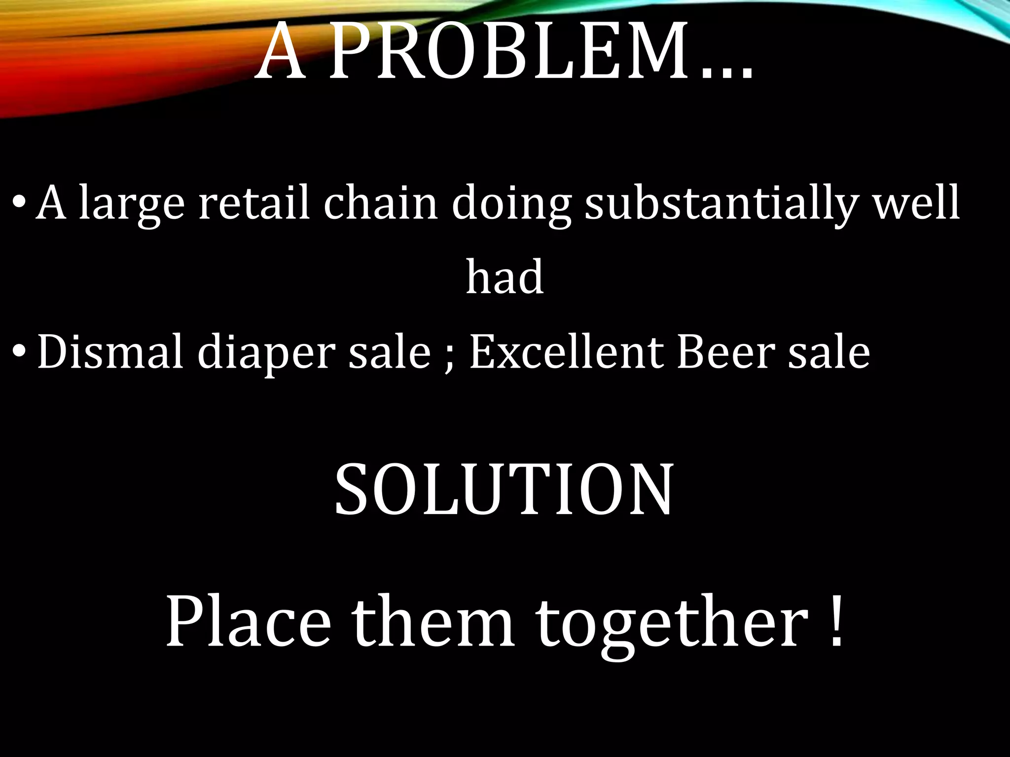 A PROBLEM…
•A large retail chain doing substantially well
had
•Dismal diaper sale ; Excellent Beer sale
SOLUTION
Place them together !
 