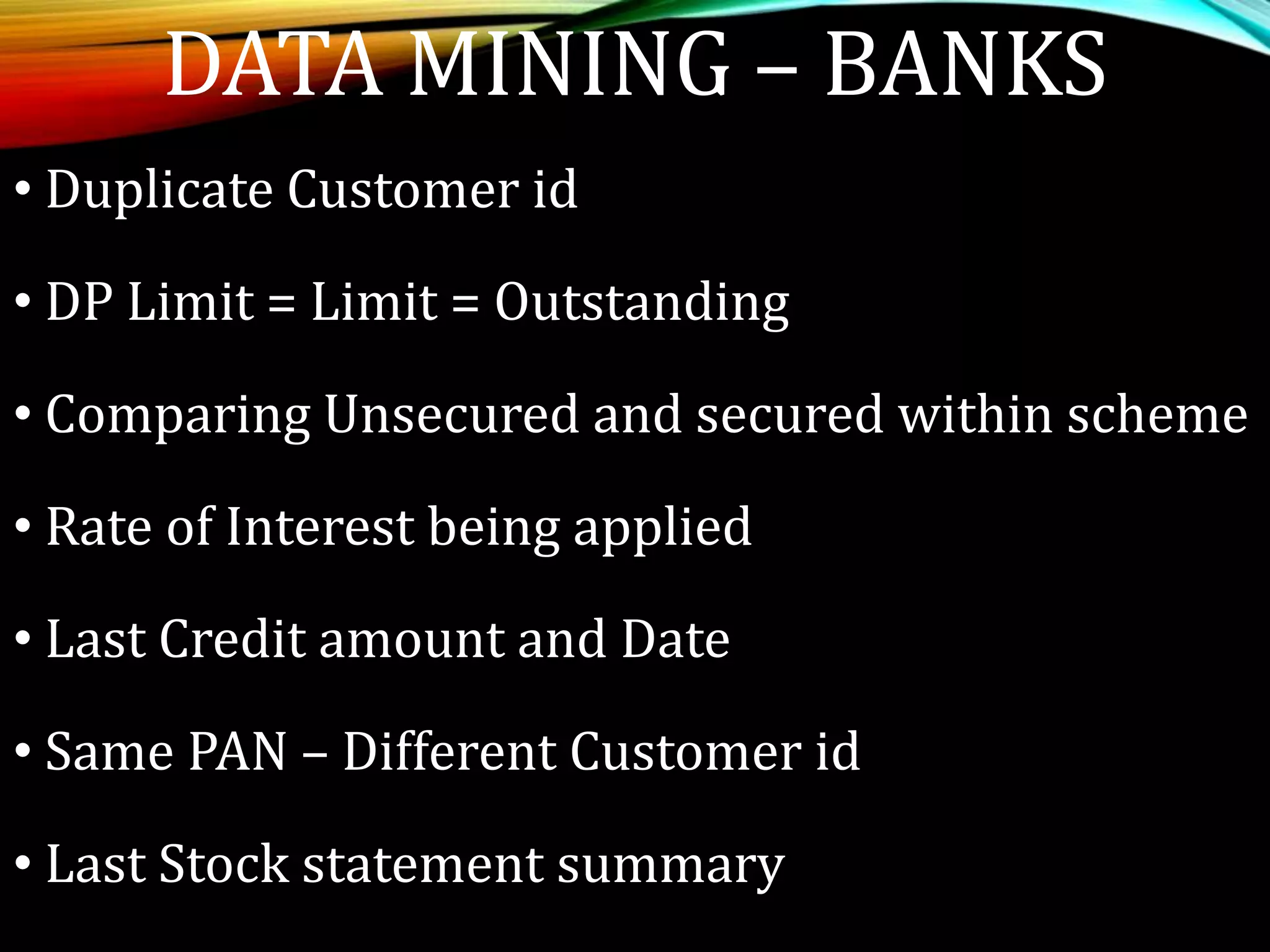• Duplicate Customer id
• DP Limit = Limit = Outstanding
• Comparing Unsecured and secured within scheme
• Rate of Interest being applied
• Last Credit amount and Date
• Same PAN – Different Customer id
• Last Stock statement summary
DATA MINING – BANKS
 