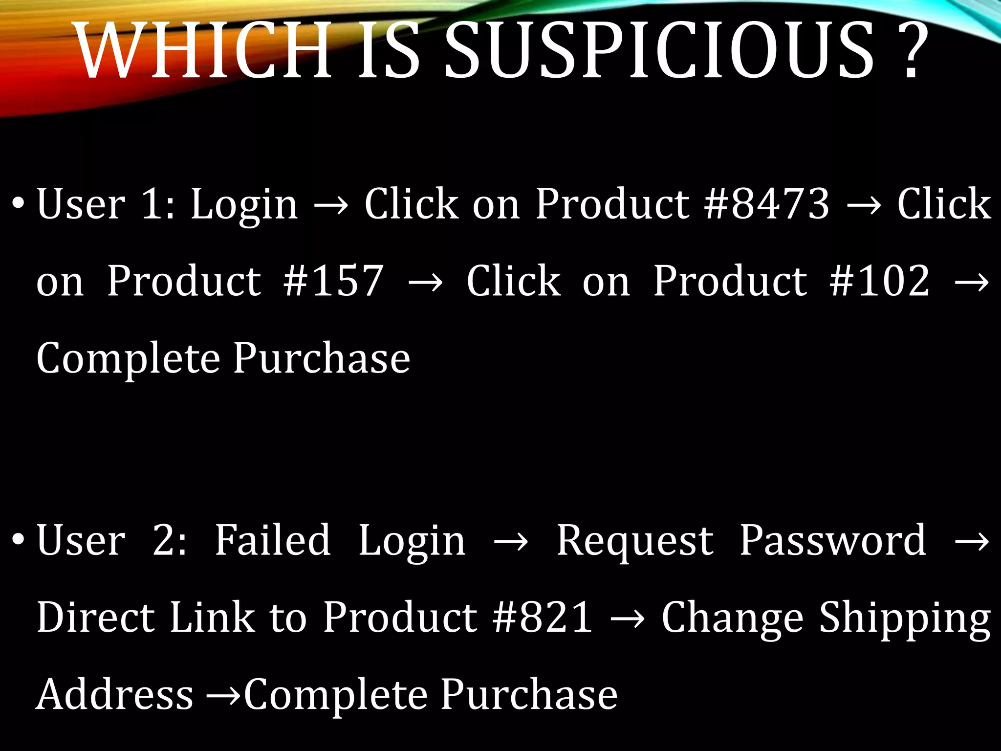 WHICH IS SUSPICIOUS ?
• User 1: Login → Click on Product #8473 → Click
on Product #157 → Click on Product #102 →
Complete Purchase
• User 2: Failed Login → Request Password →
Direct Link to Product #821 → Change Shipping
Address →Complete Purchase
 