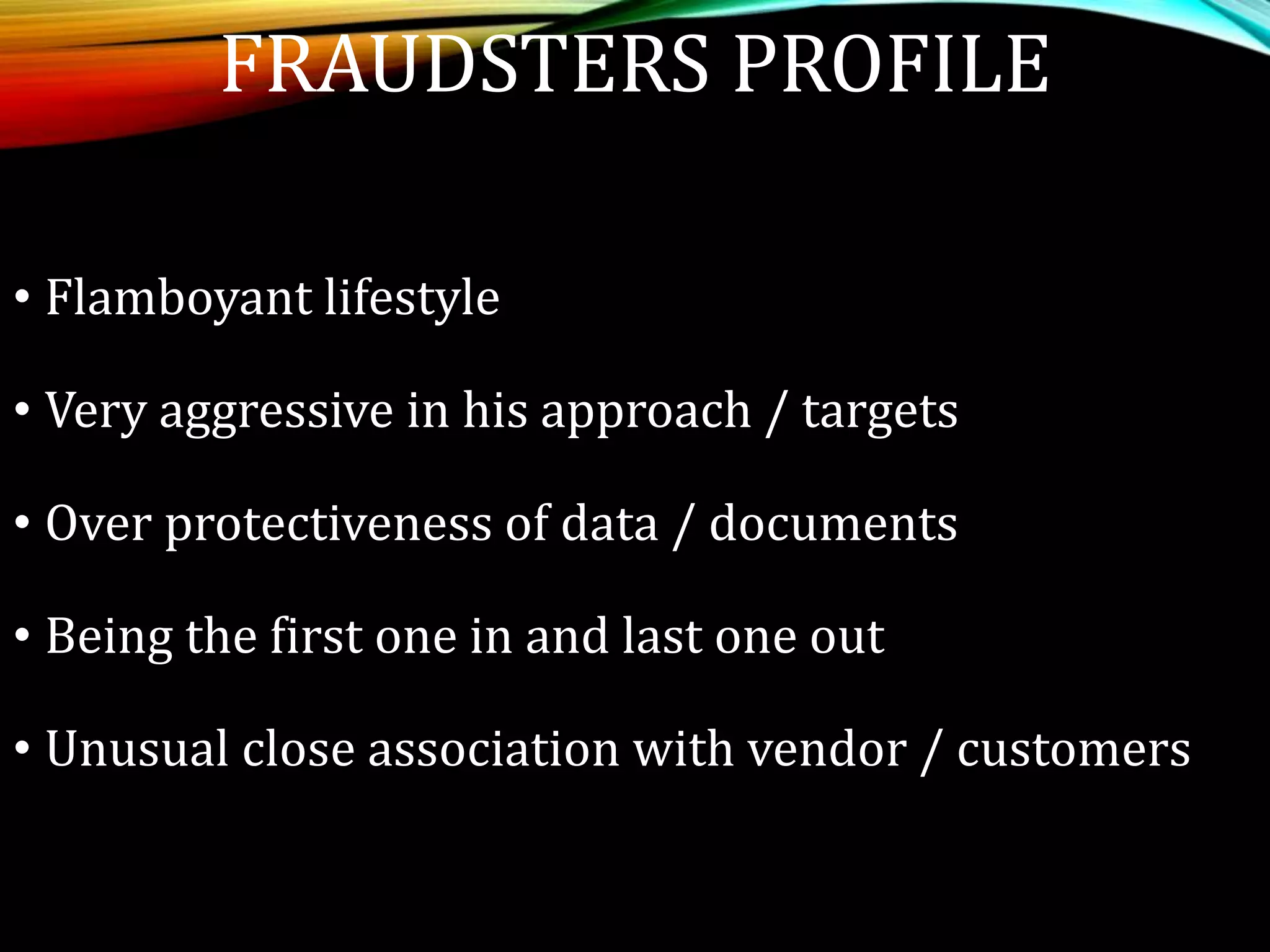 FRAUDSTERS PROFILE
• Flamboyant lifestyle
• Very aggressive in his approach / targets
• Over protectiveness of data / documents
• Being the first one in and last one out
• Unusual close association with vendor / customers
 