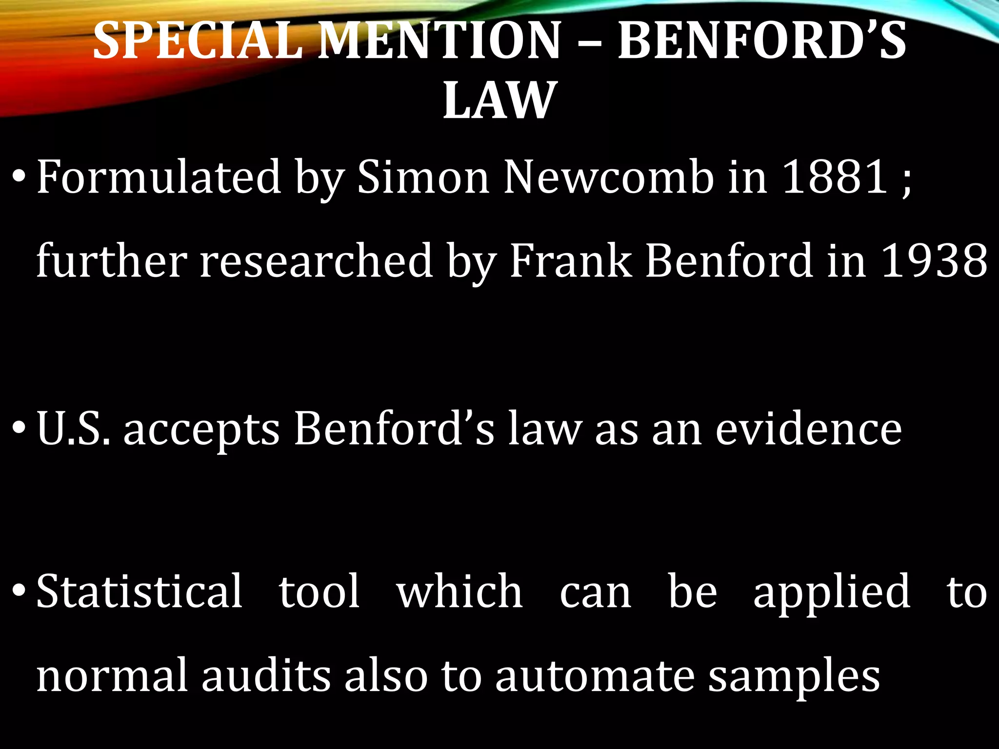 SPECIAL MENTION – BENFORD’S
LAW
•Formulated by Simon Newcomb in 1881 ;
further researched by Frank Benford in 1938
•U.S. accepts Benford’s law as an evidence
•Statistical tool which can be applied to
normal audits also to automate samples
 