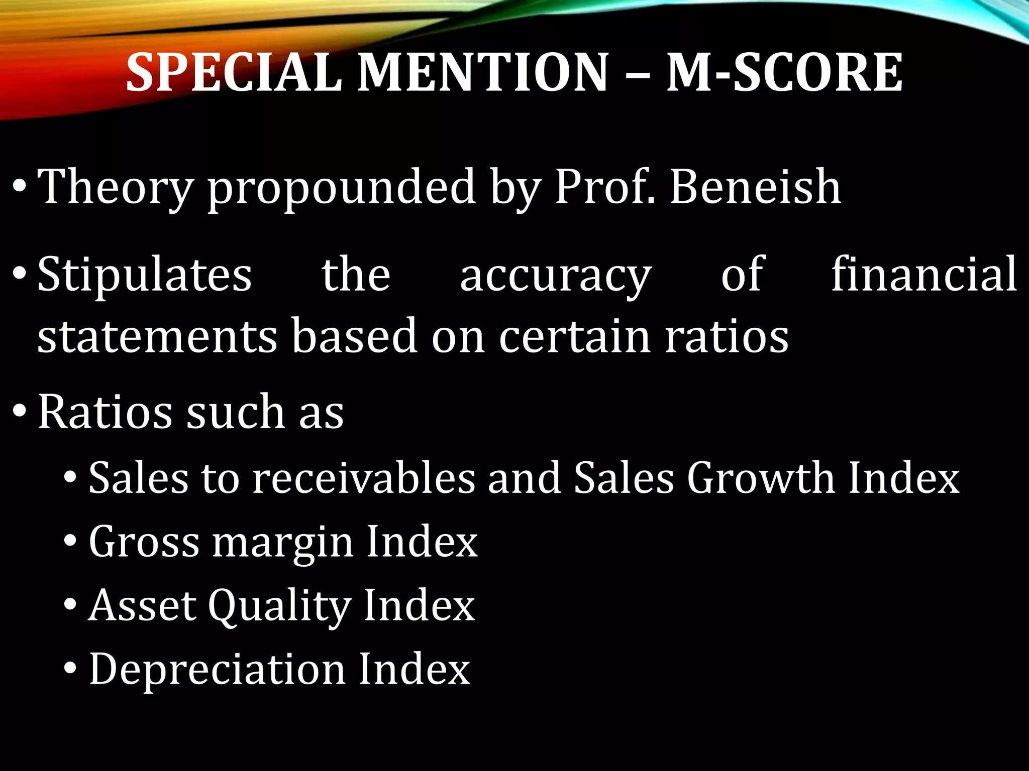 SPECIAL MENTION – M-SCORE
•Theory propounded by Prof. Beneish
•Stipulates the accuracy of financial
statements based on certain ratios
•Ratios such as
• Sales to receivables and Sales Growth Index
• Gross margin Index
• Asset Quality Index
• Depreciation Index
 