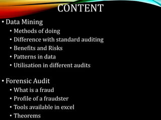 CONTENT
• Data Mining
• Methods of doing
• Difference with standard auditing
• Benefits and Risks
• Patterns in data
• Utilisation in different audits
• Forensic Audit
• What is a fraud
• Profile of a fraudster
• Tools available in excel
• Theorems
 