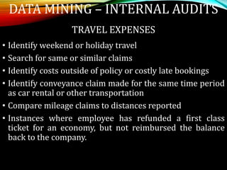 TRAVEL EXPENSES
• Identify weekend or holiday travel
• Search for same or similar claims
• Identify costs outside of policy or costly late bookings
• Identify conveyance claim made for the same time period
as car rental or other transportation
• Compare mileage claims to distances reported
• Instances where employee has refunded a first class
ticket for an economy, but not reimbursed the balance
back to the company.
DATA MINING – INTERNAL AUDITS
 