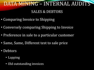 SALES & DEBTORS
• Comparing Invoice to Shipping
• Conversely comparing Shipping to Invoice
• Preference in sale to a particular customer
• Same, Same, Different test to sale price
• Debtors
• Lapping
• Old outstanding invoices
DATA MINING – INTERNAL AUDITS
 