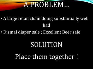 A PROBLEM…
•A large retail chain doing substantially well
had
•Dismal diaper sale ; Excellent Beer sale
SOLUTION
Place them together !
 