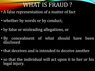 • A false representation of a matter of fact
• whether by words or by conduct,
• by false or misleading allegations, or
• By concealment of what should have been
disclosed
• that deceives and is intended to deceive another
• so that the individual will act upon it to her or his
legal injury.
WHAT IS FRAUD ?
 