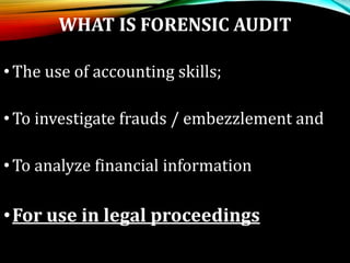 WHAT IS FORENSIC AUDIT
•The use of accounting skills;
•To investigate frauds / embezzlement and
•To analyze financial information
•For use in legal proceedings
 