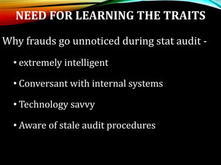 NEED FOR LEARNING THE TRAITS
Why frauds go unnoticed during stat audit -
• extremely intelligent
• Conversant with internal systems
• Technology savvy
• Aware of stale audit procedures
 