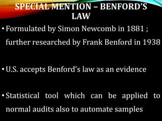 SPECIAL MENTION – BENFORD’S
LAW
•Formulated by Simon Newcomb in 1881 ;
further researched by Frank Benford in 1938
•U.S. accepts Benford’s law as an evidence
•Statistical tool which can be applied to
normal audits also to automate samples
 