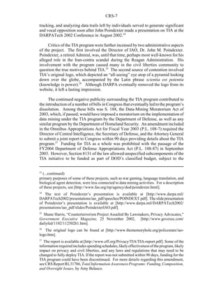 CRS-7
23
(...continued)
primary purposes of some of these projects, such as war gaming, language translation, and
biological agent detection, were less connected to data mining activities. For a description
of these projects, see [http://www.fas.org/irp/agency/dod/poindexter.html].
24
The text of Poindexter’s presentation is available at [http://www.darpa.mil/
DARPATech2002/presentations/iao_pdf/speeches/POINDEXT.pdf]. Theslidepresentation
of Poindexter’s presentation is available at [http://www.darpa.mil/DARPATech2002/
presentations/iao_pdf/slides/PoindexterIAO.pdf].
25
Shane Harris, “Counterterrorism Project Assailed By Lawmakers, Privacy Advocates,”
Government Executive Magazine, 25 November 2002, [http://www.govexec.com/
dailyfed/1102/112502h1.htm].
26
The original logo can be found at [http://www.thememoryhole.org/policestate/iao-
logo.htm].
27
The report is available at [http://www.eff.org/Privacy/TIA/TIA-report.pdf]. Some of the
informationrequiredincludesspendingschedules,likelyeffectivenessoftheprogram,likely
impact on privacy and civil liberties, and any laws and regulations that may need to be
changed to fully deploy TIA. If the report was not submitted within 90 days, funding for the
TIA program could have been discontinued. For more details regarding this amendment,
see CRS Report RL31786,Total Information Awareness Programs:Funding, Composition,
and Oversight Issues, by Amy Belasco.
tracking, and analyzing data trails left by individuals served to generate significant
and vocal opposition soon after John Poindexter made a presentation on TIA at the
DARPATech 2002 Conference in August 2002.24
Critics of the TIA program were further incensed by two administrative aspects
of the project. The first involved the Director of IAO, Dr. John M. Poindexter.
Poindexter, a retired Admiral, was, until that time, perhaps most well-known for his
alleged role in the Iran-contra scandal during the Reagan Administration. His
involvement with the program caused many in the civil liberties community to
question the true motives behind TIA.25
The second source of contention involved
TIA’s original logo, which depicted an “all-seeing” eye atop of a pyramid looking
down over the globe, accompanied by the Latin phrase scientia est potentia
(knowledge is power).26
Although DARPA eventually removed the logo from its
website, it left a lasting impression.
The continued negative publicity surrounding the TIA program contributed to
the introduction of a number of bills in Congress that eventuallyled to the program’s
dissolution. Among these bills was S. 188, the Data-Mining Moratorium Act of
2003, which, if passed, would have imposed a moratorium on the implementation of
data mining under the TIA program by the Department of Defense, as well as any
similar program by the Department of Homeland Security. An amendment included
in the Omnibus Appropriations Act for Fiscal Year 2003 (P.L. 108-7) required the
Director of Central Intelligence, the Secretary of Defense, and the Attorney General
to submit a joint report to Congress within 90 days providing details about the TIA
program.27
Funding for TIA as a whole was prohibited with the passage of the
FY2004 Department of Defense Appropriations Act (P.L. 108-87) in September
2003. However, Section 8131 of the law allowed unspecified subcomponents of the
TIA initiative to be funded as part of DOD’s classified budget, subject to the
 