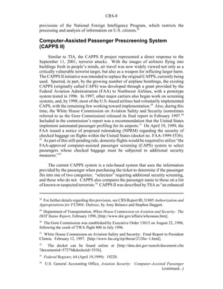 CRS-8
28
For further details regarding this provision, see CRS Report RL31805 Authorization and
Appropriations for FY2004: Defense, by Amy Belasco and Stephen Daggett.
29
Department of Transportation, White House Commission on Aviation and Security: The
DOT Status Report, February 1998, [http://www.dot.gov/affairs/whcoasas.htm].
30
The Gore Commission was established by Executive Order 13015 on August 22, 1996,
following the crash of TWA flight 800 in July 1996.
31
White House Commission on Aviation Safety and Security: Final Report to President
Clinton. February 12, 1997. [http://www.fas.org/irp/threat/212fin~1.html].
32
The docket can be found online at [http://dms.dot.gov/search/document.cfm
?documentid=57279&docketid=5536].
33
Federal Register, 64 (April 19,1999): 19220.
34
U.S. General Accounting Office, Aviation Security: Computer-Assisted Passenger
(continued...)
provisions of the National Foreign Intelligence Program, which restricts the
processing and analysis of information on U.S. citizens.28
Computer-Assisted Passenger Prescreening System
(CAPPS II)
Similar to TIA, the CAPPS II project represented a direct response to the
September 11, 2001, terrorist attacks. With the images of airliners flying into
buildings fresh in people’s minds, air travel was now widely viewed not only as a
critically vulnerable terrorist target, but also as a weapon for inflicting larger harm.
The CAPPS IIinitiative was intended to replace the original CAPPS, currently being
used. Spurred, in part, by the growing number of airplane bombings, the existing
CAPPS (originally called CAPS) was developed through a grant provided by the
Federal Aviation Administration (FAA) to Northwest Airlines, with a prototype
system tested in 1996. In 1997, other major carriers also began work on screening
systems, and, by 1998, most of the U.S.-based airlines had voluntarily implemented
CAPS, with the remaining few working toward implementation.29
Also, during this
time, the White House Commission on Aviation Safety and Security (sometimes
referred to as the Gore Commission) released its final report in February 1997.30
Included in the commission’s report was a recommendation that the United States
implement automated passenger profiling for its airports.31
On April 19, 1999, the
FAA issued a notice of proposed rulemaking (NPRM) regarding the security of
checked baggage on flights within the United States (docket no. FAA-1999-5536).
32
As part of this still-pending rule, domestic flights would be required to utilize “the
FAA-approved computer-assisted passenger screening (CAPS) system to select
passengers whose checked baggage must be subjected to additional security
measures.”33
The current CAPPS system is a rule-based system that uses the information
provided by the passenger when purchasing the ticket to determine if the passenger
fits into one of two categories; “selectees” requiring additional security screening,
and those who do not. CAPPS also compares the passenger name to those on a list
of known or suspected terrorists.34
CAPPS II was described by TSA as “an enhanced
 