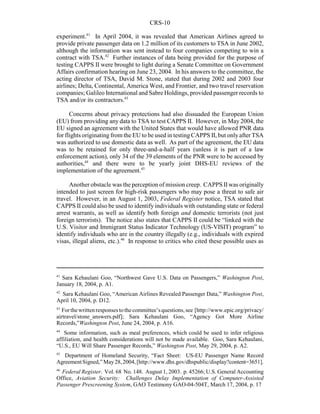 CRS-10
41
Sara Kehaulani Goo, “Northwest Gave U.S. Data on Passengers,” Washington Post,
January 18, 2004, p. A1.
42
Sara Kehaulani Goo, “American Airlines Revealed Passenger Data,” Washington Post,
April 10, 2004, p. D12.
43
Forthewrittenresponsestothecommittee’squestions,see [http://www.epic.org/privacy/
airtravel/stone_answers.pdf]; Sara Kehaulani Goo, “Agency Got More Airline
Records,”Washington Post, June 24, 2004, p. A16.
44
Some information, such as meal preferences, which could be used to infer religious
affiliation, and health considerations will not be made available. Goo, Sara Kehaulani,
“U.S., EU Will Share Passenger Records,” Washington Post, May 29, 2004, p. A2.
45
Department of Homeland Security, “Fact Sheet: US-EU Passenger Name Record
AgreementSigned,”May28,2004,[http://www.dhs.gov/dhspublic/display?content=3651].
46
Federal Register. Vol. 68 No. 148. August 1, 2003. p. 45266; U.S. General Accounting
Office, Aviation Security: Challenges Delay Implementation of Computer-Assisted
Passenger Prescreening System, GAO Testimony GAO-04-504T, March 17, 2004, p. 17
experiment.41
In April 2004, it was revealed that American Airlines agreed to
provide private passenger data on 1.2 million of its customers to TSA in June 2002,
although the information was sent instead to four companies competing to win a
contract with TSA.42
Further instances of data being provided for the purpose of
testing CAPPS II were brought to light during a Senate Committee on Government
Affairs confirmation hearing on June 23, 2004. In his answers to the committee, the
acting director of TSA, David M. Stone, stated that during 2002 and 2003 four
airlines; Delta, Continental, America West, and Frontier, and two travel reservation
companies; Galileo International and Sabre Holdings, provided passenger records to
TSA and/or its contractors.43
Concerns about privacy protections had also dissuaded the European Union
(EU) from providing any data to TSA to test CAPPS II. However, in May 2004, the
EU signed an agreement with the United States that would have allowed PNR data
for flights originating from the EU to be used in testing CAPPS II, but onlyafter TSA
was authorized to use domestic data as well. As part of the agreement, the EU data
was to be retained for only three-and-a-half years (unless it is part of a law
enforcement action), only 34 of the 39 elements of the PNR were to be accessed by
authorities,44
and there were to be yearly joint DHS-EU reviews of the
implementation of the agreement.45
Another obstacle was the perception of mission creep. CAPPS IIwas originally
intended to just screen for high-risk passengers who may pose a threat to safe air
travel. However, in an August 1, 2003, Federal Register notice, TSA stated that
CAPPS II could also be used to identify individuals with outstanding state or federal
arrest warrants, as well as identify both foreign and domestic terrorists (not just
foreign terrorists). The notice also states that CAPPS II could be “linked with the
U.S. Visitor and Immigrant Status Indicator Technology (US-VISIT) program” to
identify individuals who are in the country illegally (e.g., individuals with expired
visas, illegal aliens, etc.).46
In response to critics who cited these possible uses as
 