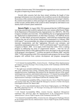 CRS-11
47
U.S. General Accounting Office, Aviation Security: Challenges Delay Implementation
of Computer-Assisted Passenger Prescreening System, GAO Testimony GAO-04-504T,
March 17, 2004, p. 17.
48
The eight issues included establishing an oversight board, ensuring the accuracy of the
data used, conducting stress testing, instituting abuse prevention practices, preventing
unauthorized access, establishing clear policies for the operation and use of the system,
satisfyingprivacyconcerns, and created a redress process. U.S. General AccountingOffice,
Aviation Security: Computer-Assisted Passenger Prescreening System Faces Significant
Implementation Challenges, GAO Report GAO-04-385, February 2004.
49
U.S. Government Accountability Office, Aviation Security: Secure Flight Development
and Testing Under Way, but Risks Should Be Managed as System is Further Developed,
GAO Report GAO-05-356, March 2005.
50
Ibid., p. 4; for a more detailed analysis of the Secure Flight program, see CRS Report
RL32802, Homeland Security: Air Passenger Screening and Counterterrorism, by Bart
Elias and William Krouse.
51
U.S. General Accountability Office, Aviation Security: Significant Management
Challenges May Adversely Affect the Implementation of the Transportation Security
Administration’s Secure Flight Program, GAO Testimony GAO-06-374T.
52
U.S. General Accountability Office, Aviation Security: Management Challenges Remain
for the Transportation Security Administration’s Secure Flight Program, GAO Testimony
GAO-06-864T.
examplesofmissioncreep,TSAclaimedthat thesuggesteduseswereconsistent with
the goals of improving aviation security.47
Several other concerns had also been raised, including the length of time
passenger information was to be retained, who would have access to the information,
theaccuracyofthecommercial data being used to authenticate apassenger’sidentity,
the creation of procedures to allow passengers the opportunity to correct data errors
in their records, and the ability of the system to detect attempts by individuals to use
identity theft to board a plane undetected.
Secure Flight. In August 2004, TSA announced that the CAPPS II program
was being canceled and would be replaced with a new system called Secure Flight.
In the Department of Homeland Security Appropriations Act, 2005 (P.L. 108-334),
Congress included a provision (Sec. 522) prohibiting the use of appropriated funds
for “deployment or implementation, on other than a test basis,” of CAPPS II, Secure
Flight, “or other follow on/successor programs,” until GAO has certified that such
a system has met all of the privacy requirements enumerated in a February 2004
GAO report,48
can accommodate any unique air transportation needs as it relates to
interstate transportation, and that “appropriate life-cycle cost estimates, and
expenditure and program plans exist.” GAO’s certification report49
was delivered to
Congress in March 2005. In its report, GAO found that while “TSA is making
progress in addressing key areas of congressional interest ... TSA has not yet
completed these efforts or fullyaddressed these areas, due largelyto the current stage
of the program’s development.”50
In follow-up reports in February 200651
and June
2006,52
GAO reiteratedthatwhileTSAcontinuedtomakeprogress,theSecureFlight
program still suffered from systems development and program management
 