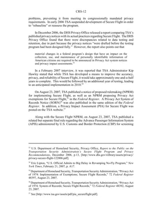 CRS-12
53
U.S. Department of Homeland Security, Privacy Office, Report to the Public on the
Transportation Security Administration’s Secure Flight Program and Privacy
Recommendations, December 2006, p.13, [http://www.dhs.gov/xlibrary/assets/privacy/
privacy-secure-flight-122006.pdf].
54
Eric Lipton, “U.S. Official Admits to Big Delay in Revamping No-Fly Program,” New
York Times, February 21, 2007, p. A17.
55
Department of Homeland Security, Transportation Security Administration, “Privacy Act
of 1974: Implementation of Exemptions; Secure Flight Records,” 72 Federal Register
48397, August 23, 2007.
56
Department of Homeland Security, Transportation Security Administration, “Privacy Act
of 1974: System of Records; Secure Flight Records,” 72 Federal Register 48392, August
23, 2007.
57
See [http://www.tsa.gov/assets/pdf/pia_secureflight.pdf].
problems, preventing it from meeting its congressionally mandated privacy
requirements. In early 2006 TSA suspended development of Secure Flight in order
to “rebaseline” or reassess the program.
In December 2006, the DHS Privacy Office released a report comparing TSA’s
published privacynotices with its actual practices regarding Secure Flight. The DHS
Privacy Office found that there were discrepancies related to data testing and
retention, due in part because the privacy notices “were drafted before the testing
program had been designed fully.” However, the report also points out that
material changes in a federal program’s design that have an impact on the
collection, use, and maintenance of personally identifiable information of
American citizens are required to be announced in Privacy Act system notices
and privacy impact assessments.53
In a February 2007 interview, it was reported that TSA Administrator Kip
Hawley stated that while TSA has developed a means to improve the accuracy,
privacy, and reliability of Secure Flight, it would take approximately one-and-a-half
years to complete. This would be followed by an additional year of testing, leading
to an anticipated implementation in 2010.54
On August 23, 2007, TSA published a notice of proposed rulemaking (NPRM)
for implementing Secure Flight, as well as an NPRM proposing Privacy Act
exemptions for Secure Flight,55
in the Federal Register. A Privacy Act System of
Records Notice (SORN)56
was also published in the same edition of the Federal
Register. In addition, a Privacy Impact Assessment (PIA) for Secure Flight was
posted on the TSA website.57
Along with the Secure Flight NPRM, on August 23, 2007, TSA published a
related but separate final rule regarding the Advance Passenger Information System
(APIS) administered by U.S. Customs and Border Protection (CBP) for screening
 