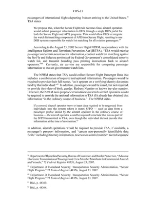 CRS-13
58
DepartmentofHomelandSecurity,BureauofCustomersandBorderProtection,“Advance
ElectronicTransmissionofPassengerandCrewMemberManifestsforCommercialAircraft
and Vessels,” 72 Federal Register 48320, August 23, 2007.
59
Department of Homeland Security, Transportation Security Administration, “Secure
Flight Program,” 72 Federal Register 48356, August 23, 2007.
60
Department of Homeland Security, Transportation Security Administration, “Secure
Flight Program,” 72 Federal Register 48356, August 23, 2007.
61
Ibid., p. 48369.
62
Ibid., p. 48364.
passengers of international flights departing from or arriving to the United States.58
TSA states
We propose that, when the Secure Flight rule becomes final, aircraft operators
would submit passenger information to DHS through a single DHS portal for
both the Secure Flight and APIS programs. This would allow DHS to integrate
the watch list matching component of APIS into Secure Flight, resulting in one
DHS system responsible for watch list matching for all aviation passengers.59
According to the August 23, 2007 Secure Flight NPRM, in accordance with the
Intelligence Reform and Terrorism Prevention Act (IRTPA), “TSA would receive
passenger and certain non-traveler information, conduct watch list matching against
the No Fly and Selectee portions of the Federal Government’s consolidated terrorist
watch list, and transmit boarding pass printing instructions back to aircraft
operators.”60
Currently, air carriers are responsible for comparing passenger
information to that on government watch lists.
The NPRM states that TSA would collect Secure Flight Passenger Data that
includes a combination of required and optional information. Passengers would be
required to provide their full names, “as it appears on a verifying identity document
held by that individual.”61
In addition, passengers would be asked, but not required,
to provide their date of birth, gender, Redress Number or known traveler number.
However, the NPRM does propose circumstances in which aircraft operators would
be required to provide the optional information to TSA if it already has obtained that
information “in the ordinary course of business.” The NPRM states
If a covered aircraft operator were to input data required to be requested from
individuals into the system where it stores SFPD — such as data from a
passenger profile stored by the aircraft operator in the ordinary course of
business — the aircraft operator would be required to include that data as part of
the SFPD transmitted to TSA, even though the individual did not provide that
information at the time of reservation.62
In addition, aircraft operations would be required to provide TSA, if available, a
passenger’s passport information, and “certain non-personally identifiable data
fields” including itinerary information, reservation control number, record sequence
 