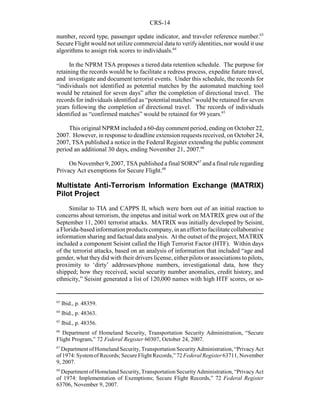 CRS-14
63
Ibid., p. 48359.
64
Ibid., p. 48363.
65
Ibid., p. 48356.
66
Department of Homeland Security, Transportation Security Administration, “Secure
Flight Program,” 72 Federal Register 60307, October 24, 2007.
67
Department of Homeland Security, Transportation Security Administration, “Privacy Act
of 1974: Systemof Records; Secure Flight Records,” 72 Federal Register 63711, November
9, 2007.
68
Department of Homeland Security, Transportation Security Administration, “Privacy Act
of 1974: Implementation of Exemptions; Secure Flight Records,” 72 Federal Register
63706, November 9, 2007.
number, record type, passenger update indicator, and traveler reference number.63
Secure Flight would not utilize commercial data to verify identities, nor would it use
algorithms to assign risk scores to individuals.64
In the NPRM TSA proposes a tiered data retention schedule. The purpose for
retaining the records would be to facilitate a redress process, expedite future travel,
and investigate and document terrorist events. Under this schedule, the records for
“individuals not identified as potential matches by the automated matching tool
would be retained for seven days” after the completion of directional travel. The
records for individuals identified as “potential matches” would be retained for seven
years following the completion of directional travel. The records of individuals
identified as “confirmed matches” would be retained for 99 years.65
This original NPRM included a 60-daycomment period, ending on October 22,
2007. However, in response to deadline extension requests received, on October 24,
2007, TSA published a notice in the Federal Register extending the public comment
period an additional 30 days, ending November 21, 2007.66
On November 9, 2007, TSA published a final SORN67
and a final rule regarding
Privacy Act exemptions for Secure Flight.68
Multistate Anti-Terrorism Information Exchange (MATRIX)
Pilot Project
Similar to TIA and CAPPS II, which were born out of an initial reaction to
concerns about terrorism, the impetus and initial work on MATRIX grew out of the
September 11, 2001 terrorist attacks. MATRIX was initially developed by Seisint,
a Florida-based information products company, in an effort to facilitate collaborative
information sharing and factual data analysis. At the outset of the project, MATRIX
included a component Seisint called the High Terrorist Factor (HTF). Within days
of the terrorist attacks, based on an analysis of information that included “age and
gender, what theydid with their drivers license, either pilots or associations to pilots,
proximity to ‘dirty’ addresses/phone numbers, investigational data, how they
shipped; how they received, social security number anomalies, credit history, and
ethnicity,” Seisint generated a list of 120,000 names with high HTF scores, or so-
 