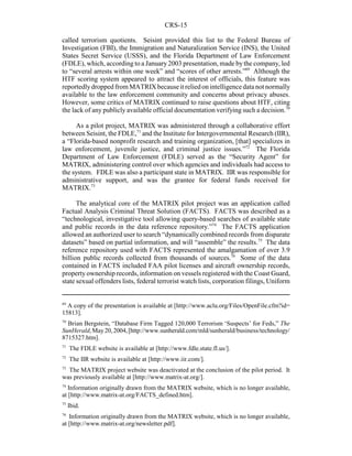 CRS-15
69
A copy of the presentation is available at [http://www.aclu.org/Files/OpenFile.cfm?id=
15813].
70
Brian Bergstein, “Database Firm Tagged 120,000 Terrorism ‘Suspects’ for Feds,” The
SunHerald,May20,2004,[http://www.sunherald.com/mld/sunherald/business/technology/
8715327.htm].
71
The FDLE website is available at [http://www.fdle.state.fl.us/].
72
The IIR website is available at [http://www.iir.com/].
73
The MATRIX project website was deactivated at the conclusion of the pilot period. It
was previously available at [http://www.matrix-at.org/].
74
Information originally drawn from the MATRIX website, which is no longer available,
at [http://www.matrix-at.org/FACTS_defined.htm].
75
Ibid.
76
Information originally drawn from the MATRIX website, which is no longer available,
at [http://www.matrix-at.org/newsletter.pdf].
called terrorism quotients. Seisint provided this list to the Federal Bureau of
Investigation (FBI), the Immigration and Naturalization Service (INS), the United
States Secret Service (USSS), and the Florida Department of Law Enforcement
(FDLE), which, according to a January2003 presentation, made by the company, led
to “several arrests within one week” and “scores of other arrests.”69
Although the
HTF scoring system appeared to attract the interest of officials, this feature was
reportedlydroppedfromMATRIXbecauseitreliedonintelligencedatanotnormally
available to the law enforcement community and concerns about privacy abuses.
However, some critics of MATRIX continued to raise questions about HTF, citing
the lack of any publicly available official documentation verifying such a decision.70
As a pilot project, MATRIX was administered through a collaborative effort
between Seisint, the FDLE,71
and the Institute for Intergovernmental Research (IIR),
a “Florida-based nonprofit research and training organization, [that] specializes in
law enforcement, juvenile justice, and criminal justice issues.”72
The Florida
Department of Law Enforcement (FDLE) served as the “Security Agent” for
MATRIX, administering control over which agencies and individuals had access to
the system. FDLE was also a participant state in MATRIX. IIR was responsible for
administrative support, and was the grantee for federal funds received for
MATRIX.73
The analytical core of the MATRIX pilot project was an application called
Factual Analysis Criminal Threat Solution (FACTS). FACTS was described as a
“technological, investigative tool allowing query-based searches of available state
and public records in the data reference repository.”74
The FACTS application
allowed an authorized user to search “dynamically combined records from disparate
datasets” based on partial information, and will “assemble” the results.75
The data
reference repository used with FACTS represented the amalgamation of over 3.9
billion public records collected from thousands of sources.76
Some of the data
contained in FACTS included FAA pilot licenses and aircraft ownership records,
propertyownership records, information on vessels registered with the Coast Guard,
state sexual offenders lists, federal terrorist watch lists, corporation filings, Uniform
 