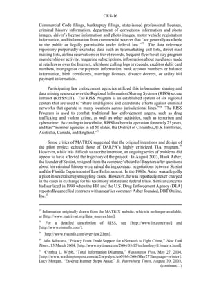 CRS-16
77
Information originally drawn from the MATRIX website, which is no longer available,
at [http://www.matrix-at.org/data_sources.htm].
78
For a detailed description of RISS, see [http://www.iir.com/riss/] and
[http://www.rissinfo.com/].
79
[http://www.rissinfo.com/overview2.htm].
80
John Schwartz, “Privacy Fears Erode Support for a Network to Fight Crime,” New York
Times, 15 March 2004, [http://www.nytimes.com/2004/03/15/technology/15matrix.html].
81
Cynthia L. Webb, “Total Information Dilemma,” Washington Post, May 27, 2004,
[http://www.washingtonpost.com/ac2/wp-dyn/A60986-2004May27?language=printer];
Lucy Morgan, “Ex-drug Runner Steps Aside,” St. Petersburg Times, August 30, 2003,
(continued...)
Commercial Code filings, bankruptcy filings, state-issued professional licenses,
criminal history information, department of corrections information and photo
images, driver’s license information and photo images, motor vehicle registration
information, and information from commercial sources that “are generally available
to the public or legally permissible under federal law.”77
The data reference
repository purportedly excluded data such as telemarketing call lists, direct mail
mailing lists, airline reservations or travel records, frequent flyer/hotel stay program
membership or activity, magazine subscriptions, information about purchases made
at retailers or over the Internet, telephone calling logs or records, credit or debit card
numbers, mortgage or car payment information, bank account numbers or balance
information, birth certificates, marriage licenses, divorce decrees, or utility bill
payment information.
Participating law enforcement agencies utilized this information sharing and
data mining resource over the Regional Information Sharing Systems (RISS) secure
intranet (RISSNET). The RISS Program is an established system of six regional
centers that are used to “share intelligence and coordinate efforts against criminal
networks that operate in many locations across jurisdictional lines.”78
The RISS
Program is used to combat traditional law enforcement targets, such as drug
trafficking and violent crime, as well as other activities, such as terrorism and
cybercrime. Accordingto its website, RISS has been in operation for nearly25 years,
and has “member agencies in all 50 states, the District of Columbia, U.S. territories,
Australia, Canada, and England.”79
Some critics of MATRIX suggested that the original intentions and design of
the pilot project echoed those of DARPA’s highly criticized TIA program.80
However, while it is difficult to ascribe intention, an ongoing series of problems did
appear to have affected the trajectory of the project. In August 2003, Hank Asher,
thefounderofSeisint,resignedfromthecompany’sboardofdirectorsafterquestions
about his criminal history were raised during contract negotiations between Seisint
and the Florida Department of Law Enforcement. In the 1980s, Asher was allegedly
a pilot in several drug smuggling cases. However, he was reportedly never charged
in the cases in exchange for his testimonyat state and federal trials. Similar concerns
had surfaced in 1999 when the FBI and the U.S. Drug Enforcement Agency (DEA)
reportedlycancelled contracts with an earlier company Asher founded, DBT Online,
Inc.81
 