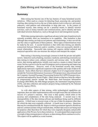 Data Mining and Homeland Security: An Overview
Summary
Data mining has become one of the key features of many homeland security
initiatives. Often used as a means for detecting fraud, assessing risk, and product
retailing, data mining involves the use of data analysis tools to discover previously
unknown, valid patterns and relationships in large data sets. In the context of
homeland security, data mining can be a potential means to identify terrorist
activities, such as money transfers and communications, and to identify and track
individual terrorists themselves, such as through travel and immigration records.
Whiledataminingrepresents asignificant advancein thetypeof analytical tools
currently available, there are limitations to its capability. One limitation is that
although data mining can help reveal patterns and relationships, it does not tell the
user the value or significance of these patterns. These types of determinations must
be made by the user. A second limitation is that while data mining can identify
connections between behaviors and/or variables, it does not necessarily identify a
causal relationship. Successful data mining still requires skilled technical and
analytical specialists who can structure the analysis and interpret the output.
Data mining is becoming increasingly common in both the private and public
sectors. Industriessuchasbanking,insurance,medicine,andretailingcommonlyuse
data mining to reduce costs, enhance research, and increase sales. In the public
sector, data mining applications initially were used as a means to detect fraud and
waste, but have grown to also be used for purposes such as measuring and improving
program performance. However, some of the homeland security data mining
applications represent a significant expansion in the quantity and scope of data to be
analyzed. Some efforts that have attracted a higher level of congressional interest
include the Terrorism Information Awareness (TIA) project (now-discontinued) and
the Computer-Assisted Passenger Prescreening System II (CAPPS II) project (now-
canceled and replaced by Secure Flight). Other initiatives that have been the subject
of congressional interest include the Multi-State Anti-Terrorism Information
Exchange (MATRIX), the Able Danger program, the Automated Targeting System
(ATS), and data collection and analysis projects being conducted by the National
Security Agency (NSA).
As with other aspects of data mining, while technological capabilities are
important, there are other implementation and oversight issues that can influence the
success of a project’s outcome. One issue is data quality, which refers to the
accuracy and completeness of the data being analyzed. A second issue is the
interoperability of the data mining software and databases being used by different
agencies. A third issue is mission creep, or the use of data for purposes other than
for which the data were originally collected. A fourth issue is privacy. Questions
that maybe considered include the degree to which government agencies should use
and mix commercial data with government data, whether data sources are being used
for purposes other than those for which they were originally designed, and possible
application of the PrivacyAct to these initiatives. It is anticipated that congressional
oversight of data mining projects will grow as data miningefforts continue to evolve.
This report will be updated as events warrant.
 