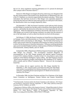 CRS-19
90
Erik Kleinsmith, Testimony before the Senate Committee on the Judiciary, Able Danger
and Intelligence Information Sharing, September 21, 2005, [http://judiciary.senate.gov/
testimony.cfm?id=1606&wit_id=4669].
91
Department of Defense, Office of the Inspector General, “Alleged Misconduct by Senior
DoD Officials Concerning the Able Danger Program and Lieutenant Colonel Anthony A.
Shaffer, U.S. Army Reserve,” Report of Investigation, September 18, 2006,
[http://www.dodig.mil/fo/foia/ERR/r_H05L97905217-PWH.pdf].
due to U.S. Army regulations requiring information on U.S. persons be destroyed
after a project ends or becomes inactive.90
Interest in Able Danger was largely driven by controversy over allegations that
the data mining analysis had resulted in the identification of Mohammed Atta, one
of the 9/11 hijackers, as a terrorist suspect before the attacks took place. While some
individuals who had been involved in Able Danger were reportedly prepared to
testifythat theyhad seen either his name and/or picture on a chart prior to the attacks,
the identification claim was strongly disputed by others.
On September 21, 2005, the Senate Committee on the Judiciary held a hearing
on Able Danger to consider how the data could or should have been shared with other
agencies, and whether the destruction of the data was in fact required by the relevant
regulations. While the Department of Defense directed the individuals involved in
Able Danger not to testify at the hearing, testimony was taken from the attorney of
one of the individuals, as well as others not directly involved with the project.
On February15, 2006, theHouseCommitteeon Armed Services Subcommittee
on Strategic Forces and Subcommittee on Terrorism, Unconventional Threats and
Capabilities held a joint hearing on Able Danger. The first half of the hearing was
held in open session while the second half of the hearing was held in closed session
to allow for the discussion of classified information. Witnesses testifying during the
opensessionincludedStephenCambone,UndersecretaryofDefenseforIntelligence;
Erik Kleinsmith; Anthony Shaffer, and J.D. Smith.
InSeptember2006,aDepartment ofDefenseInspectorGeneral report regarding
Able Danger was released. The investigation examined allegations of
mismanagement of the Able Danger program and reprisals against Lieutenant
Colonel (LTC) Anthony Shaffer, a member of the U.S. Army Reserve and civilian
employee of the Defense Intelligence Agency (DIA). The DoD Inspector General
“found some procedural oversights concerning the DIA handling of LTC Shaffer’s
office contents and his Officer Evaluation Reports.” However, the investigation
found that
The evidence did not support assertions that Able Danger identified the
September 11, 2001, terrorists nearly a year before the attack, that Able Danger
team members were prohibited from sharing information with law enforcement
authorities, or that DoDofficials reprised against LTCShaffer for his disclosures
regarding Able Danger.91
In December 2006, the then-Chairman and then-Vice Chairman of the Senate
Select Committee on Intelligence, Senator Roberts and Senator Rockefeller
 