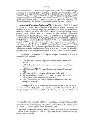 CRS-20
92
A copy of the letter is available at [http://www.intelligence.senate.gov/abledanger.pdf].
93
Department of Homeland Security, Office of the Secretary, “Privacy Act of 1974; System
of Records,” 71 Federal Register 64543, November 2, 2006.
94
Department of Homeland Security, Privacy Impact Assessment for the Automated
Targeting System, November 22, 2006, p.3, [http://www.dhs.gov/xlibrary/assets/privacy/
privacy_pia_cbp_ats.pdf].
respectively, released a letter summarizing the findings of a review of Able Danger
conducted by Committee staff.92
According to the letter, the results of the review,
begun in August 2005, “were confirmed in all respects bythe DoD Inspector General
investigationoftheAbleDangerprogram(CaseNumberH05L9790521).” Theletter
further stated that the review “revealed no evidence to support the underlying Able
Danger allegations” and that the Committee considered the matter “closed.”
Automated Targeting System (ATS). On November 2, 2006, DHS posted
a System of Records Notice (SORN) in the Federal Register regarding the
deployment of the Automated Targeting System (ATS), to screen travelers entering
the United States by car, plane, ship, or rail.93
Originally developed to help identify
potential cargo threats, ATS is a module of the Treasure Enforcement
Communications System (TECS). TECS is described as an “overarching law
enforcementinformationcollection,targeting,andsharingenvironment.” ATSisrun
bythe Bureau of Customs and Border Protection (CPB). The Federal Register notice
states that “ATS builds a risk assessment for cargo, conveyances, and travelers based
on criteria and rules developed by CPB.” The notice further states that “ATS both
collects information directly, and derives other information from various systems.”
Information collected may be retained for up to forty years “to cover the potentially
active lifespan of individuals associated with terrorism or other criminal activities.”
According to a November 22, 2006 privacy impact assessment, ATS itself is
composed of six modules:
! ATS-Inbound — inbound cargo and conveyances (rail, truck, ship,
and air)
! ATS-Outbound — outbound cargo and conveyances (rail, truck,
ship, and air)
! ATS-Passenger(ATS-P)—travelersandconveyances(air,ship,and
rail)
! ATS-Land (ATS-L) — private vehicles arriving by land
! ATS-International (ATS-I) — cargo targeting for CPB’s
collaboration with foreign customs authorities
! ATS-TrendAnalysisandAnalyticalSelectivityProgram (ATS-TAP)
(analytical module)94
According to DHS, “ATS historically was covered by the SORN for TECS.”
The November 2, 2006 SORN was “solely to provide increased noticed and
transparency to the public about ATS” and “did not describe any new collection of
 