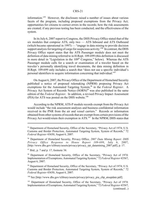CRS-21
95
Department of Homeland Security, Office of the Secretary, “Privacy Act of 1974; U.S.
Customs and Border Protection, Automated Targeting System, System of Records,” 72
Federal Register 43650, August 6, 2007.
96
Department of Homeland Security, Privacy Office, 2007 Data Mining Report: DHS
Privacy Office Response to House Report 109-699, July 6, 2007,
[http://www.dhs.gov/xlibrary/assets/privacy/privacy_rpt_datamining_2007.pdf], p. 17.
97
Ibid., p. 7 and p. 17, footnote 34.
98
Department of Homeland Security, Office of the Secretary, “Privacy Act of 1974:
Implementation of Exemptions; Automated Targeting System,” 72 Federal Register 43567,
August 6, 2007.
99
Department of Homeland Security, Office of the Secretary, “Privacy Act of 1974; U.S.
Customs and Border Protection, Automated Targeting System, System of Records,” 72
Federal Register 43650, August 6, 2007.
100
See [http://www.dhs.gov/xlibrary/assets/privacy/privacy_pia_cbp_atsupdate.pdf].
101
Department of Homeland Security, Office of the Secretary, “Privacy Act of 1974:
Implementation of Exemptions; Automated Targeting System,” 72 Federal Register 43567,
(continued...)
information.”95
However, the disclosure raised a number of issues about various
facets of the program, including proposed exemptions from the Privacy Act;
opportunities for citizens to correct errors in the records; how the risk assessments
are created; if any previous testing has been conducted; and the effectiveness of the
system.
In its July 6, 2007 report to Congress, the DHS Privacy Office stated that of the
six modules that compose ATS, only two — ATS Inbound and ATS Outbound
(which became operational in 1997) — “engage in data mining to provide decision
support analysis fortargetingof cargo for suspicious activity.”96
In contrast, the DHS
Privacy Office report states that the ATS Passenger module does not meet the
definition of data mining referred to in H.Rept. 109-699 (this definition is discussed
in more detail in “Legislation in the 109th
Congress,” below). Whereas the ATS
Passenger module calls for a search or examination of a traveler based on the
traveler’s personally identifying travel documents, the data mining definition in
H.Rept. 109-699 only includes a search that “does not use a specific individual’s
personal identifiers to acquire information concerning that individual.”97
On August 6, 2007, the PrivacyOffice of the Department of Homeland Security
published a notice of proposed rulemaking (NPRM) proposing Privacy Act
exemptions for the Automated Targeting System,98
in the Federal Register. A
Privacy Act System of Records Notice (SORN)99
was also published in the same
edition of the Federal Register. In addition, a revised Privacy Impact Assessment
(PIA) for ATS was posted on the DHS website.100
According to the NPRM, ATS-P module records exempt from the Privacy Act
would include “the risk assessment analyses and business confidential information
received in the PNR from the air and vessel carriers.” Records or information
obtained from other systems of records that are exempt from certain provisions of the
Privacy Act would retain their exemption in ATS.101
In the NPRM, DHS states that
 