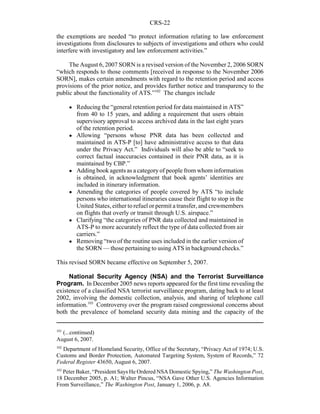 CRS-22
101
(...continued)
August 6, 2007.
102
Department of Homeland Security, Office of the Secretary, “Privacy Act of 1974; U.S.
Customs and Border Protection, Automated Targeting System, System of Records,” 72
Federal Register 43650, August 6, 2007.
103
Peter Baker, “President Says He Ordered NSA Domestic Spying,” The Washington Post,
18 December 2005, p. A1; Walter Pincus, “NSA Gave Other U.S. Agencies Information
From Surveillance,” The Washington Post, January 1, 2006, p. A8.
the exemptions are needed “to protect information relating to law enforcement
investigations from disclosures to subjects of investigations and others who could
interfere with investigatory and law enforcement activities.”
The August 6, 2007 SORN is a revised version of the November 2, 2006 SORN
“which responds to those comments [received in response to the November 2006
SORN], makes certain amendments with regard to the retention period and access
provisions of the prior notice, and provides further notice and transparency to the
public about the functionality of ATS.”102
The changes include
! Reducing the “general retention period for data maintained in ATS”
from 40 to 15 years, and adding a requirement that users obtain
supervisory approval to access archived data in the last eight years
of the retention period.
! Allowing “persons whose PNR data has been collected and
maintained in ATS-P [to] have administrative access to that data
under the Privacy Act.” Individuals will also be able to “seek to
correct factual inaccuracies contained in their PNR data, as it is
maintained by CBP.”
! Adding book agents as a category of people from whom information
is obtained, in acknowledgment that book agents’ identities are
included in itinerary information.
! Amending the categories of people covered by ATS “to include
persons who international itineraries cause their flight to stop in the
United States, either to refuel or permit a transfer, and crewmembers
on flights that overly or transit through U.S. airspace.”
! Clarifying “the categories of PNR data collected and maintained in
ATS-P to more accurately reflect the type of data collected from air
carriers.”
! Removing “two of the routine uses included in the earlier version of
the SORN — those pertaining to using ATS in background checks.”
This revised SORN became effective on September 5, 2007.
National Security Agency (NSA) and the Terrorist Surveillance
Program. In December 2005 news reports appeared for the first time revealing the
existence of a classified NSA terrorist surveillance program, dating back to at least
2002, involving the domestic collection, analysis, and sharing of telephone call
information.103
Controversy over the program raised congressional concerns about
both the prevalence of homeland security data mining and the capacity of the
 