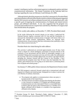 CRS-23
104
President George W. Bush, “President’s Radio Address,” December 17, 2005,
[http://www.whitehouse.gov/news/releases/2005/12/20051217.html].
105
Ibid.
country’s intelligence and law enforcement agencies to adequatelyanalyze and share
counterterrorism information. The Senate Committee on the Judiciary held two
hearings regarding the issue on February 6 and February 28, 2006.
Although details about the program are classified, statements byPresident Bush
and Administration officials followingtheinitial revelation of theprogram suggested
that the NSA terrorist surveillance program focused only on international calls, with
a specific goal of targeting the communications of al Qaeda and related terrorist
groups, and affiliated individuals. It was also suggested that the program was
reviewed and reauthorized on a regular basis and that key Members of Congress had
been briefed about the program.
In his weekly radio address on December 17, 2005, President Bush stated:
In the weeks following the terrorist attacks on our nation, I authorized the
National Security Agency, consistent with U.S. law and the Constitution, to
intercept the international communications of people with known links to al
Qaeda and related terrorist organizations. Before we intercept these
communications, the government must have information that establishes a clear
link to these terrorist networks.104
President Bush also stated during his radio address:
The activities I authorized are reviewed approximately every 45 days. Each
review is based on a fresh intelligence assessment of terrorist threats to the
continuity of our government and the threat of catastrophic damage to our
homeland. During each assessment, previous activities under the authorization
are reviewed. The review includes approval by our nation’s top legal officials,
including the Attorney General and the Counsel to the President. I have
reauthorized this program more than 30 times since the September the 11th
attacks, and I intend to do so for as long as our nation faces a continuing threat
from al Qaeda and related groups.105
InaJanuary27,2006,publicreleasestatement,theDepartment ofJusticestated:
The NSA program is narrowly focused, aimed only at international calls and
targeted at al Qaeda and related groups. Safeguards are in place to protect the
civil liberties of ordinary Americans.
! The program only applies to communications where one party is
located outside of the United States.
! The NSA terrorist surveillance program described by the President
is only focused on members of Al Qaeda and affiliated groups.
Communications are only intercepted if there is a reasonable basis
to believe that one party to the communication is a member of al
Qaeda, affiliated with al Qaeda, or a member of an organization
affiliated with al Qaeda.
 