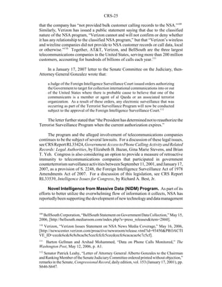 CRS-25
109
BellSouth Corporation, “BellSouth Statement on Government Data Collection,” May 15,
2006, [http://bellsouth.mediaroom.com/index.php?s=press_releases&item=2860].
110
Verizon, “Verizon Issues Statement on NSA News Media Coverage,” May 16, 2006,
[http://newscenter.verizon.com/proactive/newsroom/release.vtml?id=93450&PROACTI
VE_ID=cecdc6cdc8c8cbcacbc5cecfcfcfc5cecdcecfc6cacacac6c7c5cf].
111
Barton Gellman and Arshad Mohammed, “Data on Phone Calls Monitored,” The
Washington Post, May 12, 2006, p. A1.
112
Senator Patrick Leahy, “Letter of Attorney General Alberto Gonzales to the Chairman
andRankingMemberoftheSenateJudiciaryCommitteeorderedprintedwithoutobjection,”
remarks in the Senate, Congressional Record, daily edition, vol. 153 (January 17, 2001), pp.
S646-S647.
that the company has “not provided bulk customer calling records to the NSA.”109
Similarly, Verizon has issued a public statement saying that due to the classified
nature of the NSA program, “Verizon cannot and will not confirm or deny whether
it has any relationship to the classified NSA program,” but that “Verizon’s wireless
and wireline companies did not provide to NSA customer records or call data, local
or otherwise.”110
Together, AT&T, Verizon, and BellSouth are the three largest
telecommunications companies in the United States, serving more than 200 million
customers, accounting for hundreds of billions of calls each year.111
In a January 17, 2007 letter to the Senate Committee on the Judiciary, then-
Attorney General Gonzalez wrote that:
a Judge of the Foreign Intelligence Surveillance Court issued orders authorizing
the Government to target for collection international communications into or out
of the United States where there is probable cause to believe that one of the
communicants is a member or agent of al Qaeda or an associated terrorist
organization. As a result of these orders, any electronic surveillance that was
occurring as part of the Terrorist Surveillance Program will now be conducted
subject to the approval of the Foreign Intelligence Surveillance Court.112
The letter further stated that “the President has determinednot to reauthorize the
Terrorist Surveillance Program when the current authorization expires.”
The program and the alleged involvement of telecommunications companies
continues to be the subject of several lawsuits. For a discussion of these legal issues,
seeCRS Report RL33424,GovernmentAccesstoPhoneCallingActivityandRelated
Records: Legal Authorities, by Elizabeth B. Bazan, Gina Marie Stevens, and Brian
T. Yeh. Congress is also considering an option to provide a measure of retroactive
immunity to telecommunications companies that participated in government
counterterrorismsurveillanceactivitiesbetweenSeptember11,2001,andJanuary17,
2007, as a provision of S. 2248, the Foreign Intelligence Surveillance Act of 1978
Amendments Act of 2007. For a discussion of this legislation, see CRS Report
RL33539, Intelligence Issues for Congress, by Richard A. Best, Jr.
Novel Intelligence from Massive Data (NIDM) Program. As part of its
efforts to better utilize the overwhelming flow of information it collects, NSA has
reportedlybeensupportingthedevelopment ofnewtechnologyanddatamanagement
 