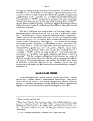CRS-26
113
[https://rrc.mitre.org/cfp06.pdf].
114
Shane Harris, “NSA Spy Program Hinges on State-of-the-Art Technology,” Government
Executive Magazine, January 20, 2006, [http://www.govexec.com/dailyfed/0106/
012006nj1.htm]; Wilson P. Dizard III, “NSA Searches for Novel Intel Answers in the Glass
Box,” Government Computer News, June 20, 2005, [http://www.gcn.com/24_15/news/
36139-1.html].
115
ARDA’s website was previously available at [http://www.ic-arda.org].
techniquesbyfundinggrantsgivenbytheAdvancedResearchDevelopmentActivity
(ARDA). ARDA is an intelligence community (IC) organization whose mission is
described as “to sponsor high-risk, high-payoff research designedtoleverage leading
edge technology to solve some of the most critical problems facing the Intelligence
Community(IC).”113
ARDA’s research support is organized into various technology
“thrusts” representing the most critical areas of development. Some of ARDA’s
research thrusts include Information Exploitation, Quantum Information Science,
Global Infosystems Access, Novel Intelligence from Massive Data, and Advanced
Information Assurance.
The Novel Intelligence from Massive Data (NIMD) program focuses on the
development of data mining and analysis tools to be used in working with massive
data.114
Novel intelligence refers to “actionable information not previously known.”
Massive data refers to data that has characteristics that are especially challenging to
common data analysis tools and methods. These characteristics can include unusual
volume, breadth (heterogeneity), and complexity. Data sets that are one petabyte
(one quadrillion bytes) or larger are considered to be “massive.” Smaller data sets
that contain items in a wide variety of formats, or are very heterogeneous (i.e.,
unstructured text, spoken text, audio, video, graphs, diagrams, images, maps,
equations, chemical formulas, tables, etc.) can also be considered “massive.”
According to ARDA’s website (no longer available)115
“some intelligence data
sources grow at a rate of four petabytes per month now, and the rate of growth is
increasing.” With the continued proliferation of both the means and volume of
electronic communications, it is expected that the need for more sophisticated tools
will intensify. Whereas some observers once predicted that the NSA was in danger
of becoming proverbially deaf due to the spreading use of encrypted
communications, it appears that NSA maynow be at greater risk of being “drowned”
in information.
Data Mining Issues
As data mining initiatives continue to evolve, there are several issues Congress
may decide to consider related to implementation and oversight. These issues
include, but are not limited to, data quality, interoperability, mission creep, and
privacy. As with other aspects of data mining, while technological capabilities are
important, other factors also influence the success of a project’s outcome.
 