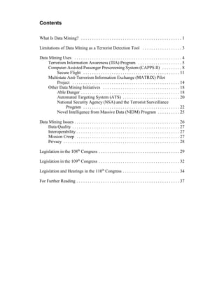Contents
What Is Data Mining? . . . . . . . . . . . . . . . . . . . . . . . . . . . . . . . . . . . . . . . . . . . . . . 1
Limitations of Data Mining as a Terrorist Detection Tool . . . . . . . . . . . . . . . . . . 3
Data Mining Uses . . . . . . . . . . . . . . . . . . . . . . . . . . . . . . . . . . . . . . . . . . . . . . . . . 4
Terrorism Information Awareness (TIA) Program . . . . . . . . . . . . . . . . . . . . 5
Computer-Assisted Passenger Prescreening System (CAPPS II) . . . . . . . . . 8
Secure Flight . . . . . . . . . . . . . . . . . . . . . . . . . . . . . . . . . . . . . . . . . . . . 11
Multistate Anti-Terrorism Information Exchange (MATRIX) Pilot
Project . . . . . . . . . . . . . . . . . . . . . . . . . . . . . . . . . . . . . . . . . . . . . . . . . 14
Other Data Mining Initiatives . . . . . . . . . . . . . . . . . . . . . . . . . . . . . . . . . . . 18
Able Danger . . . . . . . . . . . . . . . . . . . . . . . . . . . . . . . . . . . . . . . . . . . . . 18
Automated Targeting System (ATS) . . . . . . . . . . . . . . . . . . . . . . . . . . 20
National Security Agency (NSA) and the Terrorist Surveillance
Program . . . . . . . . . . . . . . . . . . . . . . . . . . . . . . . . . . . . . . . . . . . . 22
Novel Intelligence from Massive Data (NIDM) Program . . . . . . . . . . 25
Data Mining Issues . . . . . . . . . . . . . . . . . . . . . . . . . . . . . . . . . . . . . . . . . . . . . . . . 26
Data Quality . . . . . . . . . . . . . . . . . . . . . . . . . . . . . . . . . . . . . . . . . . . . . . . . . 27
Interoperability . . . . . . . . . . . . . . . . . . . . . . . . . . . . . . . . . . . . . . . . . . . . . . . 27
Mission Creep . . . . . . . . . . . . . . . . . . . . . . . . . . . . . . . . . . . . . . . . . . . . . . . 27
Privacy . . . . . . . . . . . . . . . . . . . . . . . . . . . . . . . . . . . . . . . . . . . . . . . . . . . . . 28
Legislation in the 108th
Congress . . . . . . . . . . . . . . . . . . . . . . . . . . . . . . . . . . . . . 29
Legislation in the 109th
Congress . . . . . . . . . . . . . . . . . . . . . . . . . . . . . . . . . . . . . 32
Legislation and Hearings in the 110th
Congress . . . . . . . . . . . . . . . . . . . . . . . . . . 34
For Further Reading . . . . . . . . . . . . . . . . . . . . . . . . . . . . . . . . . . . . . . . . . . . . . . . 37
 