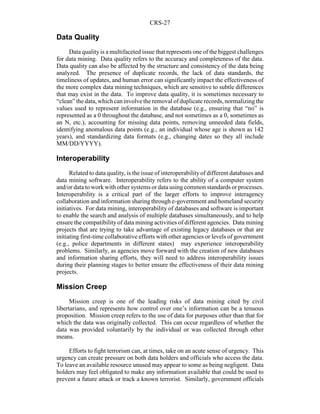 CRS-27
Data Quality
Data qualityis a multifaceted issue that represents one of the biggest challenges
for data mining. Data quality refers to the accuracy and completeness of the data.
Data quality can also be affected by the structure and consistency of the data being
analyzed. The presence of duplicate records, the lack of data standards, the
timeliness of updates, and human error can significantly impact the effectiveness of
the more complex data mining techniques, which are sensitive to subtle differences
that may exist in the data. To improve data quality, it is sometimes necessary to
“clean”thedata,whichcaninvolvethe removal of duplicate records, normalizingthe
values used to represent information in the database (e.g., ensuring that “no” is
represented as a 0 throughout the database, and not sometimes as a 0, sometimes as
an N, etc.), accounting for missing data points, removing unneeded data fields,
identifying anomalous data points (e.g., an individual whose age is shown as 142
years), and standardizing data formats (e.g., changing dates so they all include
MM/DD/YYYY).
Interoperability
Related to data quality, is the issue of interoperabilityof different databases and
data mining software. Interoperability refers to the ability of a computer system
and/or data to work with other systems or data using common standards or processes.
Interoperability is a critical part of the larger efforts to improve interagency
collaboration and information sharing through e-government and homeland security
initiatives. For data mining, interoperability of databases and software is important
to enable the search and analysis of multiple databases simultaneously, and to help
ensure the compatibility of data mining activities of different agencies. Data mining
projects that are trying to take advantage of existing legacy databases or that are
initiating first-time collaborative efforts with other agencies or levels of government
(e.g., police departments in different states) may experience interoperability
problems. Similarly, as agencies move forward with the creation of new databases
and information sharing efforts, they will need to address interoperability issues
during their planning stages to better ensure the effectiveness of their data mining
projects.
Mission Creep
Mission creep is one of the leading risks of data mining cited by civil
libertarians, and represents how control over one’s information can be a tenuous
proposition. Mission creep refers to the use of data for purposes other than that for
which the data was originally collected. This can occur regardless of whether the
data was provided voluntarily by the individual or was collected through other
means.
Efforts to fight terrorism can, at times, take on an acute sense of urgency. This
urgency can create pressure on both data holders and officials who access the data.
To leave an available resource unused may appear to some as being negligent. Data
holders may feel obligated to make any information available that could be used to
prevent a future attack or track a known terrorist. Similarly, government officials
 