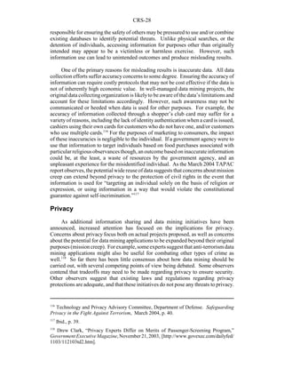CRS-28
116
Technology and Privacy Advisory Committee, Department of Defense. Safeguarding
Privacy in the Fight Against Terrorism, March 2004, p. 40.
117
Ibid., p. 39.
118
Drew Clark, “Privacy Experts Differ on Merits of Passenger-Screening Program,”
GovernmentExecutiveMagazine,November21,2003, [http://www.govexec.com/dailyfed/
1103/112103td2.htm].
responsible for ensuring the safety of others may be pressured to use and/or combine
existing databases to identify potential threats. Unlike physical searches, or the
detention of individuals, accessing information for purposes other than originally
intended may appear to be a victimless or harmless exercise. However, such
information use can lead to unintended outcomes and produce misleading results.
One of the primary reasons for misleading results is inaccurate data. All data
collection efforts suffer accuracyconcerns to some degree. Ensuring the accuracyof
information can require costly protocols that may not be cost effective if the data is
not of inherently high economic value. In well-managed data mining projects, the
original data collectingorganization is likelyto be aware of the data’s limitations and
account for these limitations accordingly. However, such awareness may not be
communicated or heeded when data is used for other purposes. For example, the
accuracy of information collected through a shopper’s club card may suffer for a
varietyof reasons, including the lack of identityauthentication when a card is issued,
cashiers using their own cards for customers who do not have one, and/or customers
who use multiple cards.116
For the purposes of marketing to consumers, the impact
of these inaccuracies is negligible to the individual. If a government agency were to
use that information to target individuals based on food purchases associated with
particularreligiousobservancesthough,anoutcomebasedoninaccurateinformation
could be, at the least, a waste of resources by the government agency, and an
unpleasant experience for the misidentified individual. As the March 2004 TAPAC
report observes, the potentialwidereuseofdata suggests that concerns about mission
creep can extend beyond privacy to the protection of civil rights in the event that
information is used for “targeting an individual solely on the basis of religion or
expression, or using information in a way that would violate the constitutional
guarantee against self-incrimination.”117
Privacy
As additional information sharing and data mining initiatives have been
announced, increased attention has focused on the implications for privacy.
Concerns about privacy focus both on actual projects proposed, as well as concerns
about the potential for data mining applications to be expanded beyond their original
purposes(missioncreep). Forexample,someexpertssuggest that anti-terrorism data
mining applications might also be useful for combating other types of crime as
well.118
So far there has been little consensus about how data mining should be
carried out, with several competing points of view being debated. Some observers
contend that tradeoffs may need to be made regarding privacy to ensure security.
Other observers suggest that existing laws and regulations regarding privacy
protections are adequate, and that these initiatives do not pose any threats to privacy.
 