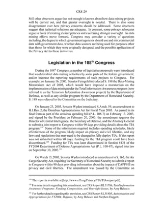 CRS-29
119
The report is available at [http://www.eff.org/Privacy/TIA/TIA-report.pdf].
120
For more details regardingthis amendment, see CRS Report RL31786, Total Information
Awareness Programs: Funding, Composition, and Oversight Issues, by Amy Belasco.
121
Forfurther details regardingthis provision, see CRS Report RL31805,Authorization and
Appropriations for FY2004: Defense, by Amy Belasco and Stephen Daggett.
Still other observers argue that not enough is known about how data mining projects
will be carried out, and that greater oversight is needed. There is also some
disagreement over how privacy concerns should be addressed. Some observers
suggest that technical solutions are adequate. In contrast, some privacy advocates
argue in favor of creating clearer policies and exercising stronger oversight. As data
mining efforts move forward, Congress may consider a variety of questions
including, the degree to which government agencies should use and mix commercial
data with government data, whether data sources are being used for purposes other
than those for which they were originally designed, and the possible application of
the Privacy Act to these initiatives.
Legislation in the 108th
Congress
During the 108th
Congress, a number of legislative proposals were introduced
that would restrict data mining activities by some parts of the federal government,
and/or increase the reporting requirements of such projects to Congress. For
example, on January 16, 2003, Senator Feingold introduced S. 188 the Data-Mining
Moratorium Act of 2003, which would have imposed a moratorium on the
implementationofdataminingundertheTotal InformationAwareness program (now
referred to as the Terrorism Information Awareness project) by the Department of
Defense, as well as any similar program by the Department of Homeland Security.
S. 188 was referred to the Committee on the Judiciary.
On January 23, 2003, Senator Wyden introduced S.Amdt. 59, an amendment to
H.J.Res. 2, the Omnibus Appropriations Act for Fiscal Year 2003. As passed in its
final form as part of the omnibus spending bill (P.L. 108-7) on February 13, 2003,
and signed by the President on February 20, 2003, the amendment requires the
Director of Central Intelligence, the Secretary of Defense, and the Attorney General
to submit a joint report to Congress within 90 days providing details about the TIA
program.119
Some of the information required includes spending schedules, likely
effectiveness of the program, likely impact on privacy and civil liberties, and any
laws and regulations that may need to be changed to fully deploy TIA. If the report
was not submitted within 90 days, funding for the TIA program could have been
discontinued.120
Funding for TIA was later discontinued in Section 8131 of the
FY2004 Department of Defense Appropriations Act (P.L. 108-87), signed into law
on September 30, 2003.121
On March 13,2003,SenatorWydenintroduced anamendmentto S. 165, the Air
Cargo Security Act, requiring the Secretary of Homeland Security to submit a report
to Congress within 90 days providing information about the impact of CAPPS II on
privacy and civil liberties. The amendment was passed by the Committee on
 