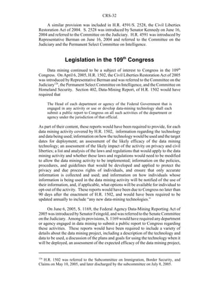 CRS-32
126
H.R. 1502 was referred to the Subcommittee on Immigration, Border Security, and
Claims on May 10, 2005, and later discharged by the subcommittee on July 8, 2005.
A similar provision was included in H.R. 4591/S. 2528, the Civil Liberties
Restoration Act of 2004. S. 2528 was introduced by Senator Kennedy on June 16,
2004 and referred to the Committee on the Judiciary. H.R. 4591 was introduced by
Representative Berman on June 16, 2004 and referred to the Committee on the
Judiciary and the Permanent Select Committee on Intelligence.
Legislation in the 109th
Congress
Data mining continued to be a subject of interest to Congress in the 109th
Congress. On April 6, 2005, H.R. 1502, the Civil Liberties Restoration Act of 2005
was introduced by Representative Berman and was referred to the Committee on the
Judiciary126
, the Permanent Select Committee on Intelligence, and the Committee on
Homeland Security. Section 402, Data-Mining Report, of H.R. 1502 would have
required that
The Head of each department or agency of the Federal Government that is
engaged in any activity or use or develop data-mining technology shall each
submit a public report to Congress on all such activities of the department or
agency under the jurisdiction of that official.
As part of their content, these reports would have been required to provide, for each
data mining activity covered by H.R. 1502, information regarding the technology
and data being used; information on how the technologywould be used and the target
dates for deployment; an assessment of the likely efficacy of the data mining
technology; an assessment of the likely impact of the activity on privacy and civil
liberties; a list and analysis of the laws and regulations that would apply to the data
mining activity and whether these laws and regulations would need to be modified
to allow the data mining activity to be implemented; information on the policies,
procedures, and guidelines that would be developed and applied to protect the
privacy and due process rights of individuals, and ensure that only accurate
information is collected and used; and information on how individuals whose
information is being used in the data mining activity will be notified of the use of
their information, and, if applicable, what options will be available for individual to
opt-out of the activity. These reports would have been due to Congress no later than
90 days after the enactment of H.R. 1502, and would have been required to be
updated annually to include “any new data-mining technologies.”
On June 6, 2005, S. 1169, the Federal Agency Data-Mining Reporting Act of
2005 was introduced bySenator Feingold, and was referred to the Senate Committee
on the Judiciary. Among its provisions, S. 1169 would have required anydepartment
or agency engaged in data mining to submit a public report to Congress regarding
these activities. These reports would have been required to include a variety of
details about the data mining project, including a description of the technology and
data to be used, a discussion of the plans and goals for using the technology when it
will be deployed, an assessment of the expected efficacy of the data mining project,
 