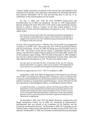 CRS-33
a privacy impact assessment, an analysis of the relevant laws and regulations that
would govern the project, and a discussion of procedures for informing individuals
their personal information will be used and allowing them to opt out, or an
explanation of why such procedures are not in place.
On July 11, 2005, H.R. 3199, the USA PATRIOT Improvement and
Reauthorization Act of 2005 was introduced. On July 21, 2005, Representative
Berman introduced H.Amdt. 497 to H.R. 3199, which would required the Attorney
General to submit a report to Congress on the data mining initiatives of the
Department of Justice and other departments and agencies as well. The provision
stated, in part;
The Attorney General shall collect the information described in paragraph (2)
from the head of each department or agency of the Federal Government that is
engaged in any activity to use or develop data-miningtechnologyand shall report
to Congress on all such activities.
H.Amdt. 497 was passed on July 21, 2005 by a 261-165 recorded vote and appeared
as Section 132 of H.R. 3199. Also on this day, H.R. 3199 was passed by the House
and sent to the Senate. On July 29, 2005, the Senate passed an amended version of
H.R. 3199. The Senate version did not contain a comparable provision on data
mining. The bill went to a House-Senate conference in November 2005. Section 126
of the conference report (H.Rept. 109-333) filed on December 8, 2005 included a
provision for a report on data mining by the Department of Justice alone, rather than
other departments and agencies as well. The provision stated, in part:
Not later than one year after the date of enactment of this Act, the Attorney
General shall submit to Congress a report on any initiative of the Department of
Justicethatusesorisintendedtodeveloppattern-baseddataminingtechnology...
The bill was signed into law as P.L. 109-177 on March 9, 2006.
On October 6, 2005, H.R. 4009, the Department of Homeland Security Reform
Act of 2005, was introduced by Representative Thompson, and was referred to the
Committee on Homeland Security, the Permanent Select Committee on Intelligence,
and the Committee on Transportation and Infrastructure. Section 203(c)(16) would
have directed the Chief Intelligence Officer, as established in Section 203(a):
To establish and utilize, in conjunction with the Chief Information Officer of the
Department,asecurecommunicationsandinformationtechnologyinfrastructure,
including data-mining and other advanced analytical tools, in order to access,
receive, and analyze data and information in furtherance of the responsibilities
under this section, and to disseminate information acquired and analyzed by the
Department, as appropriate.
On December 6, 2005, H.R. 4437, the Border Protection, Antiterrorism, and
Illegal Immigration Control Act of 2005 was introduced by Representative
Sensenbrenner and was referred to the Committee on the Judiciary and the
Committee on Homeland Security. On December 8, 2005, the Committee on the
Judiciary held a markup session and ordered an amended version of H.R. 4437 to be
reported. On December 13, 2005, the Committee on Homeland Security discharged
 