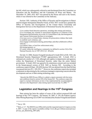 CRS-34
127
See p. 180.
128
Ibid., p. 117. The DHS Privacy Office delivered the requested report to Congress on July
6, 2007. A copy of the report is available at [http://www.dhs.gov/xlibrary/assets/privacy/
privacy_rpt_datamining_2007.pdf].
the bill, which was subsequently referred to and discharged from the Committee on
Education and the Workforce and the Committee on Ways and Means. On
December 16, 2005, H.R. 4437 was passed by the House and sent to the Senate,
where it was referred to the Committee on the Judiciary.
Section 1305, Authority of the Office of Security and Investigations to Detect
and Investigate Immigration Benefits Fraud, of H.R. 4437 would have granted the
Office of Security and Investigations of the United States Citizenship and
Immigration Services at the Department of Homeland Security the authority to:
(1) to conduct fraud detection operations, including data mining and analysis;
(2) to investigate any criminal or noncriminal allegations of violations of the
ImmigrationandNationalityActortitle18,UnitedStatesCode,thatImmigration
and Customs Enforcement declines to investigate;
(3) to turn over to a United States Attorney for prosecution evidence that tends
to establish such violations; and
(4) to engage in informationsharing,partnerships, and other collaborative efforts
with any —
(A) Federal, State, or local law enforcement entity;
(B) foreign partners; or
(C) entity within the intelligence community (as defined in section 3(4) of the
National Security Act of 1947 (50 U.S.C. 401a(4)).
On July 12, 2006, Senator Feingold introduced S.Amdt 4562 to H.R. 5441, the
Homeland Security Department FY2007 appropriations bill. S.Amdt. 4562 is
substantively similar to S. 1169, although only applies to departments and agencies
within the Department of Homeland Security, rather than the entire federal
government. S.Amdt. 4562 was agreed to by unanimous consent and was included
in the Senate-passed version of H.R. 5441 as Section 549. According to the
conference report (H.Rept. 109-699) Section 549 was deleted from the final bill that
was passed into law (P.L. 109-295).127
However, the conference report also included
a statement on data mining bythe conference managers expressing concern about the
development and use of data mining technology and;
“direct[s] the DHS Privacy Officer to submit a report consistent with the terms
and conditions listed in section 549 of the Senate bill. The conferees expect the
report to include information on how it has implemented the recommendation
laid out in the Department’s data mining report received July 18, 2006.”128
Legislation and Hearings in the 110th
Congress
Data mining has been the subject of some of the earliest proposed bills and
hearings of the 110th
Congress. On January 10, 2007, S. 236, the Federal Agency
Data-MiningReportingAct of 2007 wasintroducedbySenatorFeingold and Senator
 