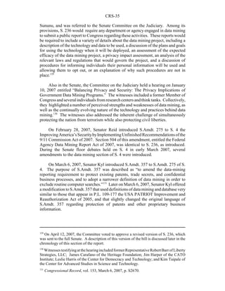 CRS-35
129
On April 12, 2007, the Committee voted to approve a revised version of S. 236, which
was sent to the full Senate. A description of this version of the bill is discussed later in the
chronology of this section of the report.
130
Witnesses testifyingatthehearingincludedformerRepresentativeRobertBarrofLiberty
Strategies, LLC; James Carafano of the Heritage Foundation; Jim Harper of the CATO
Institute; Leslie Harris of the Center for Democracy and Technology; and Kim Taipale of
the Center for Advanced Studies in Science and Technology.
131
Congressional Record, vol. 153, March 6, 2007, p. S2670.
Sununu, and was referred to the Senate Committee on the Judiciary. Among its
provisions, S. 236 would require any department or agency engaged in data mining
to submit a public report to Congress regarding these activities. These reports would
be required to include a variety of details about the data mining project, including a
description of the technology and data to be used, a discussion of the plans and goals
for using the technology when it will be deployed, an assessment of the expected
efficacy of the data mining project, a privacy impact assessment, an analysis of the
relevant laws and regulations that would govern the project, and a discussion of
procedures for informing individuals their personal information will be used and
allowing them to opt out, or an explanation of why such procedures are not in
place.129
Also in the Senate, the Committee on the Judiciary held a hearing on January
10, 2007 entitled “Balancing Privacy and Security: The Privacy Implications of
Government Data Mining Programs.” The witnesses included a former Member of
Congressandseveralindividualsfromresearchcenters and think tanks. Collectively,
they highlighted a number of perceived strengths and weaknesses of data mining, as
well as the continually evolving nature of the technology and practices behind data
mining.130
The witnesses also addressed the inherent challenge of simultaneously
protecting the nation from terrorism while also protecting civil liberties.
On February 28, 2007, Senator Reid introduced S.Amdt. 275 to S. 4 the
ImprovingAmerica’sSecuritybyImplementingUnfinishedRecommendationsofthe
9/11 Commission Act of 2007. Section 504 of this amendment, entitled the Federal
Agency Data Mining Report Act of 2007, was identical to S. 236, as introduced.
During the Senate floor debates held on S. 4 in early March 2007, several
amendments to the data mining section of S. 4 were introduced.
On March 6, 2007, Senator Kyl introduced S.Amdt. 357 to S.Amdt. 275 of S.
4. The purpose of S.Amdt. 357 was described as “to amend the data-mining
reporting requirement to protect existing patents, trade secrets, and confidential
business processes, and to adopt a narrower definition of data mining in order to
exclude routine computer searches.”131
Later on March 6, 2007, Senator Kyl offered
a modification to S.Amdt. 357 that used definitions of data mining and database very
similar to those that appear in P.L. 109-177 the USA PATRIOT Improvement and
Reauthorization Act of 2005, and that slightly changed the original language of
S.Amdt. 357 regarding protection of patents and other proprietary business
information.
 