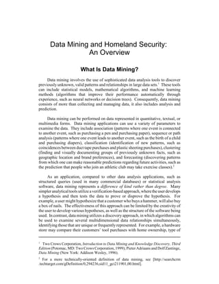 1
Two Crows Corporation, Introduction to Data Mining and Knowledge Discovery, Third
Edition (Potomac, MD: Two Crows Corporation, 1999); Pieter Adriaans and Dolf Zantinge,
Data Mining (New York: Addison Wesley, 1996).
2
For a more technically-oriented definition of data mining, see [http://searchcrm
.techtarget.com/gDefinition/0,294236,sid11_gci211901,00.html].
Data Mining and Homeland Security:
An Overview
What Is Data Mining?
Data mining involves the use of sophisticated data analysis tools to discover
previously unknown, valid patterns and relationships in large data sets.1
These tools
can include statistical models, mathematical algorithms, and machine learning
methods (algorithms that improve their performance automatically through
experience, such as neural networks or decision trees). Consequently, data mining
consists of more than collecting and managing data, it also includes analysis and
prediction.
Data mining can be performed on data represented in quantitative, textual, or
multimedia forms. Data mining applications can use a variety of parameters to
examine the data. They include association (patterns where one event is connected
to another event, such as purchasing a pen and purchasing paper), sequence or path
analysis (patterns where one event leads to another event, such as the birth of a child
and purchasing diapers), classification (identification of new patterns, such as
coincidencesbetween duct tape purchases and plastic sheetingpurchases),clustering
(finding and visually documenting groups of previously unknown facts, such as
geographic location and brand preferences), and forecasting (discovering patterns
from which one can make reasonable predictions regarding future activities, such as
the prediction that people who join an athletic club may take exercise classes).2
As an application, compared to other data analysis applications, such as
structured queries (used in many commercial databases) or statistical analysis
software, data mining represents a difference of kind rather than degree. Many
simpler analytical tools utilizeaverification-based approach, wheretheuserdevelops
a hypothesis and then tests the data to prove or disprove the hypothesis. For
example, a user might hypothesize that a customer who buys a hammer, will also buy
a box of nails. The effectiveness of this approach can be limited by the creativity of
the user to develop various hypotheses, as well as the structure of the software being
used. In contrast, data mining utilizes a discoveryapproach, in which algorithms can
be used to examine several multidimensional data relationships simultaneously,
identifying those that are unique or frequently represented. For example, a hardware
store may compare their customers’ tool purchases with home ownership, type of
 