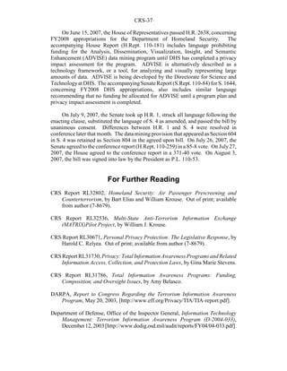 CRS-37
On June 15, 2007, the House of Representatives passed H.R. 2638, concerning
FY2008 appropriations for the Department of Homeland Security. The
accompanying House Report (H.Rept. 110-181) includes language prohibiting
funding for the Analysis, Dissemination, Visualization, Insight, and Semantic
Enhancement (ADVISE) data mining program until DHS has completed a privacy
impact assessment for the program. ADVISE is alternatively described as a
technology framework, or a tool, for analyzing and visually representing large
amounts of data. ADVISE is being developed by the Directorate for Science and
Technologyat DHS. The accompanyingSenate Report (S.Rept. 110-84) for S. 1644,
concerning FY2008 DHS appropriations, also includes similar language
recommending that no funding be allocated for ADVISE until a program plan and
privacy impact assessment is completed.
On July 9, 2007, the Senate took up H.R. 1, struck all language following the
enacting clause, substituted the language of S. 4 as amended, and passed the bill by
unanimous consent. Differences between H.R. 1 and S. 4 were resolved in
conference later that month. The data mining provision that appeared as Section 604
in S. 4 was retained as Section 804 in the agreed upon bill. On July 26, 2007, the
Senate agreed to the conference report (H.Rept. 110-259) in a 85-8 vote. On July27,
2007, the House agreed to the conference report in a 371-40 vote. On August 3,
2007, the bill was signed into law by the President as P.L. 110-53.
For Further Reading
CRS Report RL32802, Homeland Security: Air Passenger Prescreening and
Counterterrorism, by Bart Elias and William Krouse. Out of print; available
from author (7-8679).
CRS Report RL32536, Multi-State Anti-Terrorism Information Exchange
(MATRIX)Pilot Project, by William J. Krouse.
CRS Report RL30671, Personal Privacy Protection: The Legislative Response, by
Harold C. Relyea. Out of print; available from author (7-8679).
CRS Report RL31730,Privacy:TotalInformationAwarenessProgramsandRelated
Information Access, Collection, and Protection Laws, by Gina Marie Stevens.
CRS Report RL31786, Total Information Awareness Programs: Funding,
Composition, and Oversight Issues, by Amy Belasco.
DARPA, Report to Congress Regarding the Terrorism Information Awareness
Program, May 20, 2003, [http://www.eff.org/Privacy/TIA/TIA-report.pdf].
Department of Defense, Office of the Inspector General, Information Technology
Management: Terrorism Information Awareness Program (D-2004-033),
December12,2003 [http://www.dodig.osd.mil/audit/reports/FY04/04-033.pdf].
 