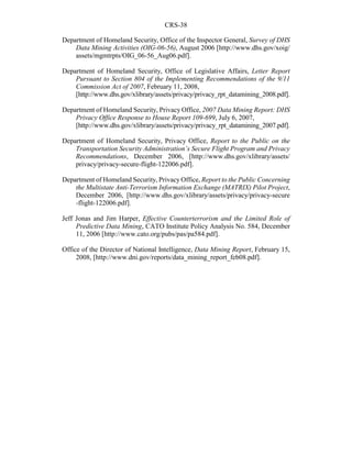 CRS-38
Department of Homeland Security, Office of the Inspector General, Survey of DHS
Data Mining Activities (OIG-06-56), August 2006 [http://www.dhs.gov/xoig/
assets/mgmtrpts/OIG_06-56_Aug06.pdf].
Department of Homeland Security, Office of Legislative Affairs, Letter Report
Pursuant to Section 804 of the Implementing Recommendations of the 9/11
Commission Act of 2007, February 11, 2008,
[http://www.dhs.gov/xlibrary/assets/privacy/privacy_rpt_datamining_2008.pdf].
Department of Homeland Security, Privacy Office, 2007 Data Mining Report: DHS
Privacy Office Response to House Report 109-699, July 6, 2007,
[http://www.dhs.gov/xlibrary/assets/privacy/privacy_rpt_datamining_2007.pdf].
Department of Homeland Security, Privacy Office, Report to the Public on the
Transportation Security Administration’s Secure Flight Program and Privacy
Recommendations, December 2006, [http://www.dhs.gov/xlibrary/assets/
privacy/privacy-secure-flight-122006.pdf].
Department of Homeland Security, Privacy Office, Report to the Public Concerning
the Multistate Anti-Terrorism Information Exchange (MATRIX) Pilot Project,
December 2006, [http://www.dhs.gov/xlibrary/assets/privacy/privacy-secure
-flight-122006.pdf].
Jeff Jonas and Jim Harper, Effective Counterterrorism and the Limited Role of
Predictive Data Mining, CATO Institute Policy Analysis No. 584, December
11, 2006 [http://www.cato.org/pubs/pas/pa584.pdf].
Office of the Director of National Intelligence, Data Mining Report, February 15,
2008, [http://www.dni.gov/reports/data_mining_report_feb08.pdf].
 