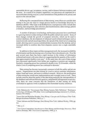 CRS-2
3
John Makulowich, “Government Data Mining Systems Defy Definition,” Washington
Technology,22February1999,[http://www.washingtontechnology.com/news/13_22/tech_
features/393-3.html].
4
Jiawei Han and Micheline Kamber, Data Mining: Concepts and Techniques (New York:
Morgan Kaufmann Publishers, 2001), p. 7.
5
Pieter Adriaans and Dolf Zantinge, Data Mining (New York: Addison Wesley, 1996), pp.
5-6.
6
Ibid., p. 2.
7
Two Crows Corporation, Introduction to Data Mining and Knowledge Discovery, Third
Edition (Potomac, MD: Two Crows Corporation, 1999), p. 4.
automobile driven, age, occupation, income, and/or distance between residence and
the store. As a result of its complex capabilities, two precursors are important for a
successful data mining exercise; a clear formulation of the problem to be solved, and
access to the relevant data.3
Reflecting this conceptualization of data mining, some observers consider data
mining to be just one step in a larger process known as knowledge discovery in
databases (KDD). Other steps in the KDD process, in progressive order, include data
cleaning, data integration, data selection, data transformation, (data mining), pattern
evaluation, and knowledge presentation.4
A number of advances in technology and business processes have contributed
to a growing interest in data mining in both the public and private sectors. Some of
these changes include the growth of computer networks, which can be used to
connect databases; the development of enhanced search-related techniques such as
neural networks and advanced algorithms; the spread of the client/server computing
model, allowing users to access centralized data resources from the desktop; and an
increased ability to combine data from disparate sources into a single searchable
source.5
In addition to these improved data management tools, the increased availability
of information and the decreasing costs of storing it have also played a role. Over the
past several years there has been a rapid increase in the volume of information
collected and stored, with some observers suggesting that the quantityof the world’s
data approximately doubles every year.6
At the same time, the costs of data storage
have decreased significantly from dollars per megabyte to pennies per megabyte.
Similarly, computing power has continued to double every 18-24 months, while the
relative cost of computing power has continued to decrease.7
Data mining has become increasingly common in both the public and private
sectors. Organizations use data mining as a tool to survey customer information,
reduce fraud and waste, and assist in medical research. However, the proliferation
of data mining has raised some implementation and oversight issues as well. These
include concerns about the quality of the data being analyzed, the interoperability of
thedatabasesandsoftwarebetweenagencies,andpotential infringements onprivacy.
Also, there are some concerns that the limitations of data mining are being
overlooked as agencies work to emphasize their homeland security initiatives.
 