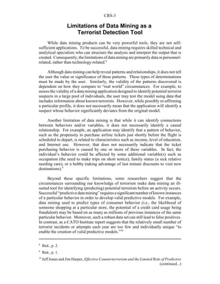 CRS-3
8
Ibid., p. 2.
9
Ibid., p. 1.
10
Jeff Jonas and Jim Harper, Effective Counterterrorism and the Limited Role of Predictive
(continued...)
Limitations of Data Mining as a
Terrorist Detection Tool
While data mining products can be very powerful tools, they are not self-
sufficient applications. To be successful, data mining requires skilled technical and
analytical specialists who can structure the analysis and interpret the output that is
created. Consequently,thelimitationsofdataminingareprimarilydataorpersonnel-
related, rather than technology-related.8
Although data mining can help reveal patterns and relationships, it does not tell
the user the value or significance of these patterns. These types of determinations
must be made by the user. Similarly, the validity of the patterns discovered is
dependent on how they compare to “real world” circumstances. For example, to
assess the validityof a data mining application designed to identifypotential terrorist
suspects in a large pool of individuals, the user may test the model using data that
includes information about known terrorists. However, while possibly re-affirming
a particular profile, it does not necessarily mean that the application will identify a
suspect whose behavior significantly deviates from the original model.
Another limitation of data mining is that while it can identify connections
between behaviors and/or variables, it does not necessarily identify a causal
relationship. For example, an application may identify that a pattern of behavior,
such as the propensity to purchase airline tickets just shortly before the flight is
scheduled to depart, is related to characteristics such as income, level of education,
and Internet use. However, that does not necessarily indicate that the ticket
purchasing behavior is caused by one or more of these variables. In fact, the
individual’s behavior could be affected by some additional variable(s) such as
occupation (the need to make trips on short notice), family status (a sick relative
needing care), or a hobby (taking advantage of last minute discounts to visit new
destinations).9
Beyond these specific limitations, some researchers suggest that the
circumstances surrounding our knowledge of terrorism make data mining an ill-
suited tool for identifying (predicting) potential terrorists before an activity occurs.
Successful“predictivedata mining”requiresasignificantnumberofknowninstances
of a particular behavior in order to develop valid predictive models. For example,
data mining used to predict types of consumer behavior (i.e., the likelihood of
someone shopping at a particular store, the potential of a credit card usage being
fraudulent) may be based on as many as millions of previous instances of the same
particular behavior. Moreover, such a robust data set can still lead to false positives.
In contrast, as a CATO Institute report suggests that the relatively small number of
terrorist incidents or attempts each year are too few and individually unique “to
enable the creation of valid predictive models.”10
 