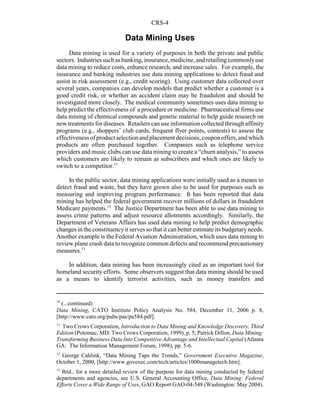 CRS-4
10
(...continued)
Data Mining, CATO Institute Policy Analysis No. 584, December 11, 2006 p. 8,
[http://www.cato.org/pubs/pas/pa584.pdf].
11
Two Crows Corporation, Introduction to Data Mining and Knowledge Discovery, Third
Edition (Potomac, MD: Two Crows Corporation, 1999), p. 5; Patrick Dillon, Data Mining:
Transforming Business Data Into Competitive Advantage and Intellectual Capital (Atlanta
GA: The Information Management Forum, 1998), pp. 5-6.
12
George Cahlink, “Data Mining Taps the Trends,” Government Executive Magazine,
October 1, 2000, [http://www.govexec.com/tech/articles/1000managetech.htm].
13
Ibid.; for a more detailed review of the purpose for data mining conducted by federal
departments and agencies, see U.S. General Accounting Office, Data Mining: Federal
Efforts Cover a Wide Range of Uses, GAO Report GAO-04-548 (Washington: May 2004).
Data Mining Uses
Data mining is used for a variety of purposes in both the private and public
sectors. Industriessuchasbanking,insurance,medicine,andretailingcommonlyuse
data mining to reduce costs, enhance research, and increase sales. For example, the
insurance and banking industries use data mining applications to detect fraud and
assist in risk assessment (e.g., credit scoring). Using customer data collected over
several years, companies can develop models that predict whether a customer is a
good credit risk, or whether an accident claim may be fraudulent and should be
investigated more closely. The medical community sometimes uses data mining to
help predict the effectiveness of a procedure or medicine. Pharmaceutical firms use
data mining of chemical compounds and genetic material to help guide research on
new treatments for diseases. Retailers can use information collected through affinity
programs (e.g., shoppers’ club cards, frequent flyer points, contests) to assess the
effectivenessofproductselectionandplacementdecisions,couponoffers,andwhich
products are often purchased together. Companies such as telephone service
providers and music clubs can use data mining to create a “churn analysis,” to assess
which customers are likely to remain as subscribers and which ones are likely to
switch to a competitor.11
In the public sector, data mining applications were initially used as a means to
detect fraud and waste, but they have grown also to be used for purposes such as
measuring and improving program performance. It has been reported that data
mining has helped the federal government recover millions of dollars in fraudulent
Medicare payments.12
The Justice Department has been able to use data mining to
assess crime patterns and adjust resource allotments accordingly. Similarly, the
Department of Veterans Affairs has used data mining to help predict demographic
changes in the constituencyit serves so that it can better estimate its budgetaryneeds.
Another example is the Federal Aviation Administration, which uses data mining to
review plane crash data to recognize common defects and recommend precautionary
measures.13
In addition, data mining has been increasingly cited as an important tool for
homeland security efforts. Some observers suggest that data mining should be used
as a means to identify terrorist activities, such as money transfers and
 