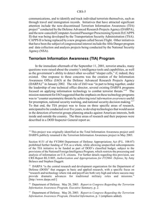 CRS-5
14
This project was originally identified as the Total Information Awareness project until
DARPA publicly renamed it the Terrorism Information Awareness project in May 2003.
Section 8131 of the FY2004 Department of Defense Appropriations Act (P.L. 108-87)
prohibited further funding of TIA as a whole, while allowing unspecified subcomponents
of the TIA initiative to be funded as part of DOD’s classified budget, subject to the
provisions of the National Foreign Intelligence Program, which restricts the processing and
analysis of information on U.S. citizens. For further details regarding this provision, see
CRS Report RL31805, Authorization and Appropriations for FY2004: Defense, by Amy
Belasco and Stephen Daggett.
15
DARPA “is the central research and development organization for the Department of
Defense (DOD)” that engages in basic and applied research, with a specific focus on
“research and technology where risk and payoff are both very high and where success may
provide dramatic advances for traditional military roles and missions.”
[http://www.darpa.mil/]
16
Department of Defense. May 20, 2003. Report to Congress Regarding the Terrorism
Information Awareness Program, Executive Summary, p. 2.
17
Department of Defense. May 20, 2003. Report to Congress Regarding the Terrorism
Information Awareness Program, Detailed Information, p. 1 (emphasis added).
communications, and to identify and track individual terrorists themselves, such as
through travel and immigration records. Initiatives that have attracted significant
attention include the now-discontinued Terrorism Information Awareness (TIA)
project14
conducted by the Defense Advanced Research Projects Agency (DARPA),
andthenow-canceledComputer-AssistedPassengerPrescreeningSystem II(CAPPS
II) that was being developed by the Transportation Security Administration (TSA).
CAPPS II is being replaced by a new program called Secure Flight. Other initiatives
that have been the subject of congressional interest include the Able Danger program
and data collection and analysis projects being conducted by the National Security
Agency (NSA).
Terrorism Information Awareness (TIA) Program
In the immediate aftermath of the September 11, 2001, terrorist attacks, many
questions were raised about the country’s intelligence tools and capabilities, as well
as the government’s ability to detect other so-called “sleeper cells,” if, indeed, they
existed. One response to these concerns was the creation of the Information
Awareness Office (IAO) at the Defense Advanced Research Projects Agency
(DARPA)15
in January 2002. The role of IAO was “in part to bring together, under
the leadership of one technical office director, several existing DARPA programs
focused on applying information technology to combat terrorist threats.”16
The
missionstatementforIAOsuggestedthat theemphasisonthesetechnologyprograms
was to “counter asymmetric threats by achieving total information awareness useful
for preemption, national security warning, and national security decision making.”17
To that end, the TIA project was to focus on three specific areas of research,
anticipated to be conducted over five years, to develop technologies that would assist
in the detection of terrorist groups planning attacks against American interests, both
inside and outside the country. The three areas of research and their purposes were
described in a DOD Inspector General report as:
 