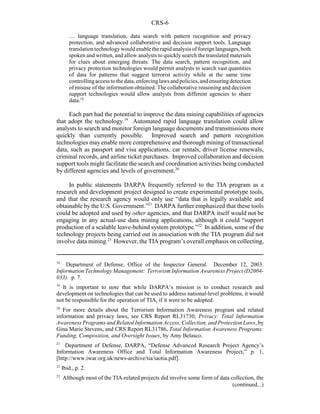 CRS-6
18
Department of Defense, Office of the Inspector General. December 12, 2003.
Information Technology Management: Terrorism Information Awareness Project (D2004-
033). p. 7.
19
It is important to note that while DARPA’s mission is to conduct research and
development on technologies that can be used to address national-level problems, it would
not be responsible for the operation of TIA, if it were to be adopted.
20
For more details about the Terrorism Information Awareness program and related
information and privacy laws, see CRS Report RL31730, Privacy: Total Information
Awareness Programs and Related Information Access, Collection, and Protection Laws, by
Gina Marie Stevens, and CRS Report RL31786, Total Information Awareness Programs:
Funding, Composition, and Oversight Issues, by Amy Belasco.
21
Department of Defense, DARPA, “Defense Advanced Research Project Agency’s
Information Awareness Office and Total Information Awareness Project,” p. 1,
[http://www.iwar.org.uk/news-archive/tia/iaotia.pdf].
22
Ibid., p. 2.
23
Although most of the TIA-related projects did involve some form of data collection, the
(continued...)
… language translation, data search with pattern recognition and privacy
protection, and advanced collaborative and decision support tools. Language
translationtechnologywouldenabletherapidanalysisof foreign languages,both
spoken and written, and allow analysts to quickly search the translated materials
for clues about emerging threats. The data search, pattern recognition, and
privacy protection technologies would permit analysts to search vast quantities
of data for patterns that suggest terrorist activity while at the same time
controllingaccesstothedata,enforcinglawsandpolicies,andensuringdetection
of misuse of the information obtained. The collaborative reasoning and decision
support technologies would allow analysts from different agencies to share
data.18
Each part had the potential to improve the data mining capabilities of agencies
that adopt the technology.19
Automated rapid language translation could allow
analysts to search and monitor foreign language documents and transmissions more
quickly than currently possible. Improved search and pattern recognition
technologies may enable more comprehensive and thorough mining of transactional
data, such as passport and visa applications, car rentals, driver license renewals,
criminal records, and airline ticket purchases. Improved collaboration and decision
support tools might facilitate the search and coordination activities being conducted
by different agencies and levels of government.20
In public statements DARPA frequently referred to the TIA program as a
research and development project designed to create experimental prototype tools,
and that the research agency would only use “data that is legally available and
obtainable by the U.S. Government.”21
DARPA further emphasized that these tools
could be adopted and used by other agencies, and that DARPA itself would not be
engaging in any actual-use data mining applications, although it could “support
production of a scalable leave-behind system prototype.”22
In addition, some of the
technology projects being carried out in association with the TIA program did not
involve data mining.23
However, the TIA program’s overall emphasis on collecting,
 