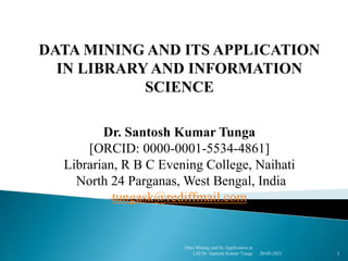 DATA MINING AND ITS APPLICATION
IN LIBRARYAND INFORMATION
SCIENCE
Dr. Santosh Kumar Tunga
[ORCID: 0000-0001-5534-4861]
Librarian, R B C Evening College, Naihati
North 24 Parganas, West Bengal, India
tungask@rediffmail.com
20-05-2021 1
Data Mining and Its Application in
LIS/Dr. Santosh Kumar Tunga
 