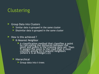 Clustering
 Group Data into Clusters
 Similar data is grouped in the same cluster
 Dissimilar data is grouped in the same cluster
 How is this achieved ?
 K-Nearest Neighbor
 A classification method that classifies a point
by calculating the distances between the
point and points in the training data set. Then
it assigns the point to the class that is most
common among its k-nearest neighbors
(where k is an integer).(2)
 Hierarchical
 Group data into t-trees
 