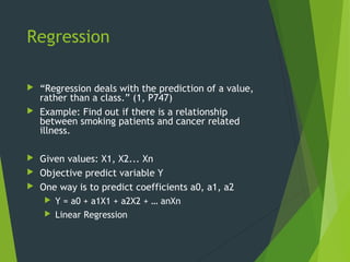 Regression
 “Regression deals with the prediction of a value,
rather than a class.” (1, P747)
 Example: Find out if there is a relationship
between smoking patients and cancer related
illness.
 Given values: X1, X2... Xn
 Objective predict variable Y
 One way is to predict coefficients a0, a1, a2
 Y = a0 + a1X1 + a2X2 + … anXn
 Linear Regression
 